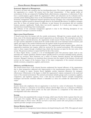 Human Resource Management (MGT501) VU
Copyright © Virtual University of Pakistan 13
Systematic Approach to Management:
A system is an entity with a purpose that has interdependent parts. The systems approach suggests viewing
the organization as a system. All systems have four basic characteristics: 1) they operate within an
environment; 2) they are composed of building blocks called elements, components, or subsystems; 3) they
have a central purpose against which the organization’s efforts and subsystems can be evaluated; and 4)
essential systems thinking places focus on the interrelatedness among the subsystems and its environment.
Systematic management emphasized internal operations because managers were concerned primarily with
meeting the explosive growth in demand brought about by the Industrial Revolution. In addition, managers
were free to focus on internal issues of efficiency, in part because the government did not constrain
business practices significantly. Finally, labor was poorly organized. As a result, many managers were
oriented more toward things than toward people.
The influence of the systematic management approach is clear in the following description of one
organization's attempt to control its workers.
Open versus Closed Systems
A closed system does not interact with the outside environment. Although few systems actually take this
form, some of the classical approaches treated organizations as closed systems. The assumption was that if
managers improve internal processes, the organization would succeed. Clearly, however, all organizations
are open systems, dependent on inputs from the outside world, such as raw materials, human resources, and
capital, and output to the outside world that meet the market's needs for goods and services.
Above figure illustrates the open-system perspective. The organizational system requires inputs, which the
organization transforms into outputs, which are received by the external environment. The environment
reacts to these outputs through a feedback loop, which then becomes an input for the next cycle of the
system. The process continues to repeat itself for the life of the system.
As above Figure shows, a system is a set of interdependent parts that processes inputs (such as raw
materials) into outputs (products). Business inputs typically known as resources including human, physical,
financial etc resources. Most businesses use a variety of human, financial, physical, and informational
resources. Manager’s function is to transform these resources into the outputs of the business. Goods and
services are the outputs of the business. Some of the major components of the external environment
include customers, competitors, suppliers, and investors.
Efficiency and Effectiveness
The closed-system focus of the classical theorists emphasized the internal efficiency of the organization;
that is, these perspectives addressed only improvements to the transformation process. Efficiency is the
ratio of outputs to inputs. Systems theory highlights another important dimension for managers:
effectiveness. Effectiveness is the degree to which the organization's outputs correspond to the needs and
wants of the external environment. The external environment includes groups such as customers, suppliers,
competitors, and regulatory agencies. Even a firm that has mastered Taylor's scientific management
techniques and become extremely efficient is vulnerable if, it does not consider the effectiveness of its
output
Subsystem
Systems theory also emphasizes that an organization is one level in a series of subsystems. For instance,
Pakistan Air force is a subsystem of our defense industry and the flight crews are a subsystem of Pakistan
Air force. Again, systems theory points out that each subsystem is a component of the whole and is
interdependent with other subsystems.
Synergy
Systems theory also popularized the concept of synergy, which states that the whole is greater than the sum
of its parts. For example, 3M have applied its core technology of adhesives to many products, from
industrial sealers to Post-it notes. 3M has not had to start from scratch with each product; its adhesives
expertise provides synergies across products.
Human Relation Approach
Another approach to management, human relations, developed during the early 1930s. This approach aimed
 