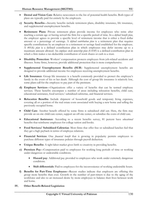 Human Resource Management (MGT501) VU
Copyright © Virtual University of Pakistan 130
• Dental and Vision Care: Relative newcomers to the list of potential health benefits. Both types of
plans are typically paid for entirely by the employers.
c) Security Benefits—Security benefits include retirement plans, disability insurance, life insurance,
and supplemental unemployment benefits.
• Retirement Plans: Private retirement plans provide income for employees who retire after
reaching a certain age or having served the firm for a specific period of time. In a defined benefit plan,
the employer agrees to provide a specific level of retirement income that is either a fixed dollar
amount or a percentage of earnings. A defined contribution plan is a retirement plan that requires
specific contributions by an employer to a retirement or savings fund established for the employee.
A 401(k) plan is a defined contribution plan in which employees may defer income up to a
maximum amount allowed. An employee stock ownership plan (ESOP) is a defined contribution plan in
which a firm makes a tax-deductible contribution of stock shares or cash to a trust.
• Disability Protection: Workers’ compensation protects employees from job-related accidents and
illnesses. Some firms, however, provide additional protection that is more comprehensive.
• Supplemental Unemployment Benefits (SUB): Supplemental unemployment benefits are
designed to provide additional income for employees receiving unemployment benefits.
• Life Insurance: Group life insurance is a benefit commonly provided to protect the employee’s
family in the event of his or her death. Although the cost of group life insurance is relatively low,
some plans call for the employee to pay part of the premium.
d) Employee Services—Organizations offer a variety of benefits that can be termed employee
services. These benefits encompass a number of areas including relocation benefits, child care,
educational assistance, food services/ subsidized cafeterias, and financial services.
• Relocation Benefits: Include shipment of household goods and temporary living expenses,
covering all or a portion of the real estate costs associated with buying a new home and selling the
previously occupied home.
• Child Care: Another benefit offered by some firms is subsidized child care. Here, the firm may
provide an on-site child care center, support an off-site center, or subsidize the costs of child care.
• Educational Assistance: According to a recent benefits survey, 81 percent have educational
benefits that reimburse employees for college tuition and books.
• Food Services/ Subsidized Cafeterias: Most firms that offer free or subsidized lunches feel that
they get a high payback in terms of employee relations.
• Financial Services: One financial benefit that is growing in popularity permits employees to
purchase different types of insurance policies through payroll deduction.
• Unique Benefits: A tight labor market gives birth to creativity in providing benefits.
e) Premium Pay—Compensation paid to employees for working long periods of time or working
under dangerous or undesirable conditions.
• Hazard pay: Additional pay provided to employees who work under extremely dangerous
conditions.
• Shift differentials: Paid to employees for the inconvenience of working undesirable hours.
f) Benefits for Part-Time Employees—Recent studies indicate that employers are offering this
group more benefits than ever. Growth in the number of part-timers is due to the aging of the
workforce and also to an increased desire by more employees to balance their lives between work
and home.
IV. Other Benefit-Related Legislation
 