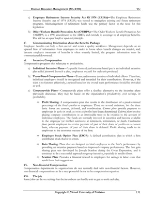 Human Resource Management (MGT501) VU
Copyright © Virtual University of Pakistan 131
a) Employee Retirement Income Security Act Of 1974 (ERISA)—The Employee Retirement
Income Security Act of 1974 (ERISA) was passed to strengthen existing and future retirement
programs. Mismanagement of retirement funds was the primary factor in the need for this
legislation.
b) Older Workers Benefit Protection Act (OWBPA)—The Older Workers Benefit Protection Act
(OWBPA) is a 1990 amendment to the ADEA and extends its coverage to all employee benefits.
The act has an equal benefit or equal cost principle.
V. Communicating Information about the Benefits Package
Employee benefits can help a firm recruit and retain a quality workforce. Management depends on an
upward flow of information from employees in order to know when benefit changes are needed, and,
because employee awareness of benefits is often severely limited, the program information must be
communicated downward.
vi. Incentive Compensation
Compensation programs that relate pay to productivity.
a) Individual Incentive Plans—A specific form of performance-based pay is an individual incentive
plan called piecework. In such a plan, employees are paid for each unit produced.
b) Team-Based Compensation Plans—Team performance consists of individual efforts. Therefore,
individual employees should be recognized and rewarded for their contributions. However, if the
team is to function effectively, a reward based on the overall team performance should be provided
as well.
c) Companywide Plans—Companywide plans offer a feasible alternative to the incentive plans
previously discussed. They may be based on the organization’s productivity, cost savings, or
profitability.
• Profit Sharing: A compensation plan that results in the distribution of a predetermined
percentage of the firm’s profits to employees. There are several variations, but the three
basic forms are current, deferred, and combination. Current plans provide payment to
employees in cash or stock as soon as profits have been determined. Deferred plans involve
placing company contributions in an irrevocable trust to be credited to the account of
individual employees. The funds are normally invested in securities and become available
to the employee (or his/her survivors) at retirement, termination, or death. Combination
plans permit employees to receive payment of part of their share of profits on a current
basis, whereas payment of part of their share is deferred. Profit sharing tends to tie
employees to the economic success of the firm.
• Employee Stock Option Plan (ESOP): A defined contribution plan in which a firm
contributes stock shares to a trust.
• Gain Sharing: Plans that are designed to bind employees to the firm’s performance by
providing an incentive payment based on improved company performance. The first gain
sharing plan was developed by Joseph Scanlon during the Great Depression, and it
continues to be a successful approach to group incentive, especially in smaller firms.
• Scanlon Plan: Provides a financial reward to employees for savings in labor costs that
result from their suggestions.
Vii. Non-financial Compensation
Compensation departments in organizations do not normally deal with non-financial factors. However,
non-financial compensation can be a very powerful factor in the compensation equation.
Viii. The job
Some jobs can be so exciting that the incumbent can hardly wait to get to work each day.
 