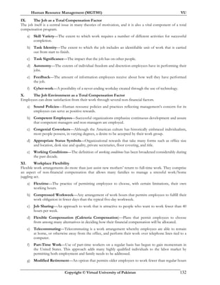 Human Resource Management (MGT501) VU
Copyright © Virtual University of Pakistan 132
IX. The Job as a Total Compensation Factor
The job itself is a central issue in many theories of motivation, and it is also a vital component of a total
compensation program.
a) Skill Variety—The extent to which work requires a number of different activities for successful
completion.
b) Task Identity—The extent to which the job includes an identifiable unit of work that is carried
out from start to finish.
c) Task Significance—The impact that the job has on other people.
d) Autonomy—The extents of individual freedom and discretion employees have in performing their
jobs.
e) Feedback—The amount of information employees receive about how well they have performed
the job.
f) Cyber-work—A possibility of a never-ending workday created through the use of technology.
X. The Job Environment as a Total Compensation Factor
Employees can draw satisfaction from their work through several non-financial factors.
a) Sound Policies—Human resource policies and practices reflecting management’s concern for its
employees can serve as positive rewards.
b) Competent Employees—Successful organizations emphasize continuous development and assure
that competent managers and non-managers are employed.
c) Congenial Coworkers—Although the American culture has historically embraced individualism,
most people possess, in varying degrees, a desire to be accepted by their work group.
d) Appropriate Status Symbols—Organizational rewards that take many forms such as office size
and location, desk size and quality, private secretaries, floor covering, and title.
e) Working Conditions—The definition of working conditions has been broadened considerably during
the past decade.
XI. Workplace Flexibility
Flexible work arrangements do more than just assist new mothers’ return to full-time work. They comprise
an aspect of non-financial compensation that allows many families to manage a stressful work/home
juggling act.
a) Flextime—The practice of permitting employees to choose, with certain limitations, their own
working hours.
b) Compressed Workweek—Any arrangement of work hours that permits employees to fulfill their
work obligation in fewer days than the typical five-day workweek.
c) Job Sharing—An approach to work that is attractive to people who want to work fewer than 40
hours per week.
d) Flexible Compensation (Cafeteria Compensation)—Plans that permit employees to choose
from among many alternatives in deciding how their financial compensation will be allocated.
e) Telecommuting—Telecommuting is a work arrangement whereby employees are able to remain
at home, or otherwise away from the office, and perform their work over telephone lines tied to a
computer.
f) Part-Time Work—Use of part-time workers on a regular basis has begun to gain momentum in
the United States. This approach adds many highly qualified individuals to the labor market by
permitting both employment and family needs to be addressed.
g) Modified Retirement—An option that permits older employees to work fewer than regular hours
 