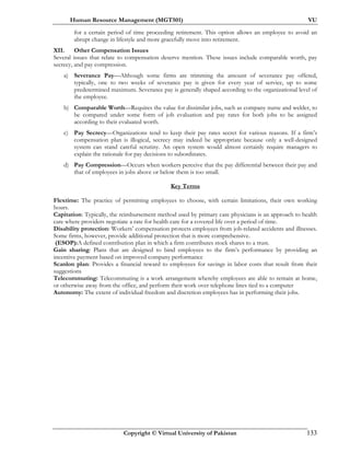 Human Resource Management (MGT501) VU
Copyright © Virtual University of Pakistan 133
for a certain period of time proceeding retirement. This option allows an employee to avoid an
abrupt change in lifestyle and more gracefully move into retirement.
XII. Other Compensation Issues
Several issues that relate to compensation deserve mention. These issues include comparable worth, pay
secrecy, and pay compression.
a) Severance Pay—Although some firms are trimming the amount of severance pay offered,
typically, one to two weeks of severance pay is given for every year of service, up to some
predetermined maximum. Severance pay is generally shaped according to the organizational level of
the employee.
b) Comparable Worth—Requires the value for dissimilar jobs, such as company nurse and welder, to
be compared under some form of job evaluation and pay rates for both jobs to be assigned
according to their evaluated worth.
c) Pay Secrecy—Organizations tend to keep their pay rates secret for various reasons. If a firm’s
compensation plan is illogical, secrecy may indeed be appropriate because only a well-designed
system can stand careful scrutiny. An open system would almost certainly require managers to
explain the rationale for pay decisions to subordinates.
d) Pay Compression—Occurs when workers perceive that the pay differential between their pay and
that of employees in jobs above or below them is too small.
Key Terms
Flextime: The practice of permitting employees to choose, with certain limitations, their own working
hours.
Capitation: Typically, the reimbursement method used by primary care physicians is an approach to health
care where providers negotiate a rate for health care for a covered life over a period of time.
Disability protection: Workers’ compensation protects employees from job-related accidents and illnesses.
Some firms, however, provide additional protection that is more comprehensive.
(ESOP):A defined contribution plan in which a firm contributes stock shares to a trust.
Gain sharing: Plans that are designed to bind employees to the firm’s performance by providing an
incentive payment based on improved company performance
Scanlon plan: Provides a financial reward to employees for savings in labor costs that result from their
suggestions
Telecommuting: Telecommuting is a work arrangement whereby employees are able to remain at home,
or otherwise away from the office, and perform their work over telephone lines tied to a computer
Autonomy: The extent of individual freedom and discretion employees has in performing their jobs.
 