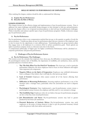 Human Resource Management (MGT501) VU
Copyright © Virtual University of Pakistan 134
Lesson 30
ROLE OF MONEY IN PERFORMANCE OF EMPLOYEES
After studying this chapter, students should be able to understand the following:
A. Explain Pay-for-Performance
B. Describe the Role of Money
LESSON OVERVIEW
This chapter focuses on the effective design and implementation of pay-for-performance systems. First, it
addresses the major challenges and pitfalls facing managers in their attempts to link pay and performance.
Second, the chapter offers a set of general recommendations to deal with pay-for-performance challenges.
Third, it describes and analyzes specific types of pay-for-performance programs. Finally, it discusses unique
pay-for-performance plans.
A. Pay-for-Performance
Pay for performance refers to any compensation method that ties pay to the quantity or quality of work the
person produces. Variable pay plans are pay for performance plans that put a portion of the employee’s pay
at risk, in return for the opportunity to earn additional pay. Gainsharing plans are group incentive plans
that engage many or all employees in a common effort to achieve productivity goals. Stock options are
rights to purchase company stock at a discount some time in the future.
A compensation philosophy of higher pays for higher contributions Performance will be calculated on -
corporate performance and personal performance.
I. Challenges of Pay-for-Performance System
a) Pay for Performance: The Challenges
This section covers the attitudes that employees have about pay, the difficulties in measuring performance,
the psychological contract, lack of flexibility, the importance of credibility, job satisfaction, stress, and the
potential reduction of intrinsic drives.
i. The “Do Only What You Get Paid For” Syndrome: The closer pay is tied to particular
performance indicators, the more employees tend to focus on those indicators and neglect
other important job components
ii. Negative Effects on the Spirit of Cooperation: Employees may withhold information
from a colleague if they believe that it will help the other person get ahead
iii. Lack of Control: Employees often cannot control all of the factors affecting their
performance
iv. Difficulties in Measuring Performance: Assessing employee performance is one of the
thorniest tasks a manager faces, particularly when the assessments are used to dispense
rewards
v. Psychological Contracts: Once implemented, a pay-for-performance system creates a
psychological contract between the employee and firm, and it is very resistant to change
vi. The Credibility Gap: Employees often do not believe that pay-for-performance programs
are fair or that they truly reward performance
vii. Job Dissatisfaction and Stress: Pay-for-performance systems may lead to greater
productivity but lower job satisfaction
viii. Potential Reduction of Intrinsic Drives: Pay-for-performance systems may push
employees to the point of doing whatever it takes to get the promised monetary reward
and in the process stifle their talents and creativity
 