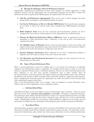 Human Resource Management (MGT501) VU
Copyright © Virtual University of Pakistan 135
II. Meeting the Challenges of Pay for Performance Systems:
Appropriately designed pay-for-performance systems offer managers an excellent opportunity to align
employees' interests with the organizations. Pay for performance programs are not likely to achieve the
desired results unless complementary HRM programs are implemented at the same time.
b) Link Pay and Performance Appropriately: There are few cases in which managers can justify
paying workers according to a pre-established formula or measure.
c) Use Pay for Performance as Part of a Broader HRM System: Pay-for-performance programs
are not likely to achieve the desired results unless complementary HRM programs accompany
them.
d) Build Employee Trust: Even the best conceived pay-for-performance program can fail if
managers have a poor history of labor relations or if the organization has a cutthroat culture
e) Promote the Belief that Performance Makes a Difference: Unless an organization creates an
atmosphere in which performance makes a difference, it may end up with a low-achievement
organizational culture
f) Use Multiple Layers of Rewards: Because all pay-for-performance systems have positive and
negative features, providing different types of pay incentives for different work situations is likely to
produce better results than relying on a single type of pay incentive
g) Increase Employee Involvement: When employees do not view a compensation program as
legitimate, they will usually do whatever they can to subvert the system
h) Use Motivation and Non-financial Incentives: Some people are more interested in the non-
financial aspects of their work
III. Types of Pay-for-Performance Plans
When a pay-for-performance system has multiple layers, it can increase the motivation of individual
employees and simultaneously improve cooperation. For example, bonuses given to teams or work units
promote cooperation. Bonuses given to individual employees, however, are more motivating because they
allow employees to see how their personal contributions lead to direct rewards. Since all
pay-for-performance systems have positive and negative features, providing different types of pay incentives
for different work situations is likely to produce better results than relying on a single type of pay incentive.
With a multiple-layers-of-rewards system, the organization can realize the benefits of each incentive plan
while minimizing its negative side effects.
Types of pay-for-performance plans vary in design. Some are designed to reward individuals, teams,
business units, the entire organization, or any combination of these.
a. Individual-Based Plans
Individual-based plans are the most widely used pay-for-performance plans in industry. There are several
plans that can be used: merit pay, bonus programs, and awards. Advantages of individual-based pay-
for-performance plans include rewarded performance is likely to be repeated, financial incentives can shape
an individual's goals, they help the firm achieve individual equity, and they fit in with an individualistic
culture. Disadvantages include they may promote single-mindedness; employees do not believe pay and
performance are linked, they may work against achieving quality goals, and they may promote inflexibility.
b. Team-Based Plans
Team-based plans attempt to support other efforts to increase the flexibility of the work force within a firm.
These plans normally reward all team members equally based on group outcomes. The advantages of team-
based pay-for-performance plans include they foster group cohesiveness and they facilitate performance
 