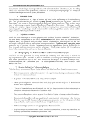 Human Resource Management (MGT501) VU
Copyright © Virtual University of Pakistan 136
measurement. Disadvantages include possible lack of fit with individualistic cultural values, the free-riding
effect, social pressures to limit performance, difficulties in identifying meaningful groups, and intergroup
competition leading to a decline in overall performance.
c. Plant wide Plans
These plans reward all workers in a plant or business unit based on the performance of the entire plant or
unit. Plant wide plans are generally referred to as gain sharing programs because they return a portion of
the company's cost savings to the workers, usually in the form of a lump-sum bonus. There are three major
types of gain sharing programs: Scanlon Plan, Rucker Plan, and the Improshare. Advantages include
eliciting active employee input, increasing the level of cooperation, fewer measurement difficulties, and
improving quality. Disadvantages include protection of low performers, problems with the criteria used to
trigger rewards, and management-labor conflict.
d. Corporate wide Plans
This is the most macro type of incentive program and is based on the entire corporation's performance.
The most widely used program of this kind is profit sharing which differs from gain sharing in several
important ways: no attempt is made to reward workers for productivity improvements, they are very
mechanistic, and typically they are used to fund retirement programs. Employee stock ownership plans
are another type of corporate wide plan. Advantages of corporate wide plans are financial flexibility for the
firm, increased employee commitment, and tax advantages. Disadvantages include risk for employees,
limited effect on productivity, and long-run financial difficulties.
IV. Designing Pay-For-Performance Plans for Executives and Salespeople
Executives and sales personnel are usually treated very differently than other types of workers in
pay-for-performance plans. A number of plans are used to link executives' pay to a firm's performance, but
there is little agreement on which is best. Sales professionals may be paid in the form of straight salary,
straight commission, or a combination plan. The relative proportion of salary versus incentives varies
widely across firms.
V. Reasons for Pay-For-Performance Failures
Following factors are commonly blamed for the failure of individual-based pay-for-performance systems.
Performance appraisal is inherently subjective, with supervisor’s evaluating subordinates according
to their own preconceived biases.
Regardless of the appraisal form used, rating errors are rampant.
Merit systems emphasize individuals rather than group goals and this may lead to dysfunctional
conflict in the organization.
The use of a specified time period (normally one year) for the performance evaluation encourages a
short-term orientation at the expense of long-term goals.
Supervisors and employees seldom agree on the evaluation, leading to interpersonal confrontations.
Increments in financial rewards are spaced in such a way that their reinforcement value for work
behavior is questionable for example becoming twice as productive now has little perceived effect
on pay when the employee must rat a whole year for a performance review.
Individual merit pay systems are not appropriate for the service sector.
Supervisors typically control a rather limited amount of compensation, so merit pay differentials are
normally quite small and therefore of questionable value.
 