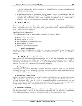 Human Resource Management (MGT501) VU
Copyright © Virtual University of Pakistan 137
A number of bureaucratic factors hat influence the size and frequency of merit pay have little to do
with employee performance.
Performance appraisals are designed for multiple purposes (training and development, selection,
work planning, compensation, and so forth.) When a system is used to accomplish so many
objectives, it is questionable whether it can accomplish any of them well. It is difficult for the
supervisor to play the role of counselor or advisor and evaluator at the same time.
B. The Role of Money
Money can be used as a motivational tool in the organization because it is used as a source to fulfil different
needs. It affects several needs, not just existence needs. Money is used to prove and enhance the identity id
people it influences the self-perceptions.
Improving Reward Effectiveness
Effectiveness of the rewards can be improved by considering the following factors.
• Link rewards to performance
• Ensure rewards are relevant
• Use team rewards for interdependent jobs
• Ensure rewards are valued
• Beware of unintended consequences
I. Money as a Motivator
According to Maslow and Alderfer, pay should prove especially motivational to people who have strong
lower-level needs. If pay has this capacity to fulfill a variety of needs, then it should have good potential as a
motivator.
II. Why People Leave Organizations:
Mostly people leave the organizations or organizations have to face high turnover rate due to different
reasons like employees are not satisfied with benefits provided or the recognition is not provided for
extraordinary perfumers these causes should be overcome so that employee loyalty can be increased.
Following ways can be used to avoid the high turnover of employees.
• Use Recognition
Some employees highly value day-to-day recognition from their supervisors, peers and team members
because it is important for their work to be appreciated by others. Recognition helps satisfy the need people
have to achieve and be recognized for their achievement.
• Use Positive Reinforcement
Positive reinforcement programs rely on operant conditioning principles to supply positive reinforcement
and change behavior. Experts claim it is better to focus on improving desirable behaviors rather than on
decreasing undesirable ones. There are a variety of consequences including social consequences (e.g., peer
approval or praise from the boss), intrinsic consequences (e.g., the enjoyment the person gets from
accomplishing challenging tasks), or tangible consequences (e.g., bonuses or merit raises).
• Empower Employees
Empowerment means giving employees the authority, tools, and information they need to do their jobs
with greater autonomy, as well as the self-confidence to perform new jobs effectively. Empowerment
boosts employees’ feelings of self-efficacy and enables them to use their potential more fully.
 