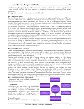 Human Resource Management (MGT501) VU
Copyright © Virtual University of Pakistan 14
at understanding how psychological and social processes interact work situation to influence performance.
Human relations were the first major approach to emphasize informal work relationships and worker
satisfaction.
This approach owes much to other major schools of thought.
The Hawthorne Studies
Western Electric Company, a manufacturer of communications equipment, hired a team of Harvard
researchers led by Elton Mayo and Fritz Roethlisberger. They were to investigate the influence of physical
working conditions on workers' productivity and efficiency in one of the company's factories outside
Chicago. This research project, known as the Hawthorne Studies provided some of the most interesting and
controversial results in the history of management.
The Hawthorne Studies were a series of experiments conducted from 1924 to 1932. During the first stage
of the project (the Illumination Experiments), various working conditions, particularly the lighting in the
factory, were altered to determine the effects of these changes on productivity. The researchers found no
systematic relationship between the factory lighting and production levels. In some cases, productivity
continued to increase even when the illumination was reduced to the level of moonlight. The researchers
concluded that the workers performed and reacted differently because the researchers were observing them.
This reaction is known as the Hawthorne Effect.
This conclusion led the researchers to believe productivity may be affected more by psychological and social
factors than by physical or objective influences. With this thought in mind, they initiated the other four
stages of the project. During these stages, the researchers performed various work group experiments and
had extensive interviews with employees. Mayo and his team eventually concluded that the informal work
group influenced productivity and employee behavior.
The Human Relations Viewpoint
Human relations proponents argued that managers should stress primarily employee welfare, motivation,
and communication. They believed social needs had precedence over economic needs. Therefore,
management must gain the cooperation of the group and promote job satisfaction and group norms
consistent with the goals of the organization.
Another noted contributor to the field of human relations was Abraham Maslow. In 1943, Maslow
suggested that humans have five levels of needs. The most basic needs are the physical needs for food,
water, and shelter; the most advanced need is for self-actualization, or personal fulfillment. Maslow argued
that people try to satisfy their lower level needs and then progress upward to the higher-level needs.
Managers can facilitate this process and achieve organizational goals by removing obstacles and encouraging
behaviors that satisfy people's needs and organizational goals simultaneously.
Although the human relations approach generated research into leadership, job attitudes, and group
dynamics, it drew heavy criticism. Critics believed the philosophy, while scientific management
overemphasized the economic and formal aspects of the workplace; human relations ignored the more
rational side of the worker and the important characteristics of the formal organization. However, human
relations were a significant step in the development of management thought, because it prompted managers
and researchers to consider the psychological and social factors that influence performance.
The Challenges of today’s organization
Organizations are facing different challenges in
today’s environment like:
Technology
Only 20 years ago, few workers used fax machines
or e-mail, and computers occupied entire rooms,
not desktops. Advances in information and
communication technology have permanently
altered the workplace by changing the way
information is created, stored, used, and shared.
Diverse Workforce
A diverse workforce refers to two or more groups,
30
Today’s
organizations
Rapid
Changes
Globalization
Technology
Diverse
Workforce
Multiple
Stakeholders
Responsiveness
 