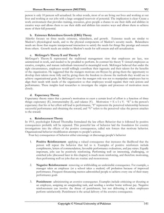 Human Resource Management (MGT501) VU
Copyright © Virtual University of Pakistan 141
person is only 10 percent self-actualized. In other words, most of us are living our lives and working at our
lives and working at our jobs with a large untapped reservoir of potential. The implication is clear: Create a
work environment that provides training, resources, gives people a chance to use their skills and abilities in
creative ways and allows them to use their skills and abilities kin creative ways and allows them to achieve
more of their full potential.
b. Existence Relatedness Growth (ERG) Theory
Alderfer focuses on three needs: existence, relatedness, and growth. Existence needs are similar to
Maslow’s physiological needs, and to the physical components of Maslow’s security needs. Relatedness
needs are those that require interpersonal interaction to satisfy the needs for things like prestige and esteem
from others. Growth needs are similar to Maslow’s needs for self-esteem and self-actualization.
c. McGregor’s Theory-X and Theory-Y
McGregor’s Theory-X represented the traditional management view that employees are lazy, was
uninterested in work, and needed to be prodded to perform. In contrast his theory Y viewed employees as
creative, complex, and mature individuals interested in meaningful work. McGregor believed that under the
right circumstances, employees would willingly contribute their ingenuity and their talents for the benefits
of the organization. He suggested that the mangers motivate em-0loyees by giving them the opportunity to
develop their talents more fully and by giving them the freedom to choose the methods they would use to
achieve organizational goals. In McGregor’s view the mangers role was not to manipulate employees but to
align their needs with needs of the organization so that employees would regulate their own actions and
performance. These insights lead researches to investigate the origins and processes of motivation more
closely.
d. Expectancy Theory
Expectancy theory states that a person’s motivation to exert a certain level of effort is a function of three
things: expectancy (E), instrumentality (I), and valance (V). Motivation = E x I x V. “E” is the person’s
expectancy that his or her effort will lead to performance, “I” represents the perceived relationship between
successful performance and obtaining the reward, and “V” refers to the perceived value the person attaches
to the reward.
e. Reinforcement Theory
In 1911, psychologist Edward Thorndike formulated the law effect: Behavior that is followed by positive
consequences probably will be repeated. This powerful law of behavior laid the foundation for country
investigations into the effects of the positive consequences, called rein forcers that motivate behavior.
Organizational behavior modification attempts to people’s actions.
Four key consequences of behavior either encourage or discourage people’s behavior
1. Positive Reinforcement- applying a valued consequence that increases the likelihood that the
person will repeat the behavior that led to it. Examples of positive reinforcers include
compliments, letters of commendation, favorable performance evaluations, and pay raises. Equally
important, jobs can be positively reinforcing. Performing well on interesting, challenging, or
enriched jobs (discussed later in this chapter) is much more reinforcing, and therefore motivating,
then performing well on jobs that are routine and monotonous.
2. Negative Reinforcement- removing or withholding an undesirable consequence. For example, a
manager takes an employee (or a school takes a student) off probation because of improved
performance. Frequent threatening memos admonished people to achieve every one of their many
performance goals
3. Punishment- administering an aversive consequence. Examples include criticizing or shouting at
an employee, assigning an unappealing task, and sending a worker home without pay. Negative
reinforcement can involve the threat of punishment, but not delivering it when employees
perform satisfactorily. Punishment is the actual delivery of the aversive consequence.
 