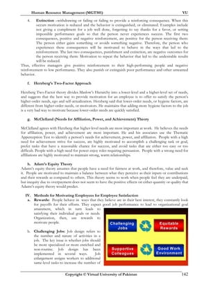 Human Resource Management (MGT501) VU
Copyright © Virtual University of Pakistan 142
4. Extinction –withdrawing or failing or failing to provide a reinforcing consequence. When this
occurs motivation is reduced and the behavior is extinguished, or eliminated. Examples include
not giving a compliment for a job well done, forgetting to say thanks for a favor, or setting
impossible performance goals so that the person never experiences success. The first two
consequences, positive and negative reinforcement, are positive for the person receiving them:
The person either gains something or avoids something negative. Therefore, the person who
experiences these consequences will be motivated to behave in the ways that led to the
reinforcement. The last two consequences, punishment and extinction, are negative outcomes for
the person receiving them: Motivation to repeat the behavior that led to the undesirable results
will be reduced.
Thus, effective managers give positive reinforcement to their high-performing people and negative
reinforcement to low performance. They also punish or extinguish poor performance and other unwanted
behavior.
f. Herzberg’s Two-Factor Approach
Herzberg Two-Factor theory divides Maslow’s Hierarchy into a lower-level and a higher-level set of needs,
and suggests that the best way to provide motivation for an employee is to offer to satisfy the person’s
higher-order needs, ego and self-actualization. Herzberg said that lower-order needs, or hygiene factors, are
different from higher-order needs, or motivators. He maintains that adding more hygiene factors to the job
is a very bad way to motivate because lower-order needs are quickly satisfied.
g. McClelland (Needs for Affiliation, Power, and Achievement) Theory
McClelland agrees with Herzberg that higher-level needs are most important at work. He believes the needs
for affiliation, power, and achievement are most important. He and his associates use the Thematic
Apperception Test to identify a person’s needs for achievement, power, and affiliation. People with a high
need for achievement strive for success, are highly motivated to accomplish a challenging task or goal,
prefer tasks that have a reasonable chance for success, and avoid tasks that are either too easy or too
difficult. People with a high need for power enjoy roles requiring persuasion. People with a strong need for
affiliations are highly motivated to maintain strong, warm relationships.
h. Adam’s Equity Theory
Adams’s equity theory assumes that people have a need for fairness at work, and therefore, value and seek
it. People are motivated to maintain a balance between what they perceive as their inputs or contributions
and their rewards as compared to others. This theory seems to work when people feel they are underpaid,
but inequity due to overpayment does not seem to have the positive effects on either quantity or quality that
Adams’s equity theory would predict.
IV. Methods for Motivating Employees for Employee Satisfaction
a. Rewards: People behave in ways that they believe are in their best interest, they constantly look
for payoffs for their efforts. They expect good job performance to lead to organizational goal
attainment, which in turn leads to
satisfying their individual goals or needs.
Organization, then, use rewards to
motivate people.
b. Challenging Jobs: Job design refers to
the number and nature of activities in a
job. The key issue is whether jobs should
be more specialized or more enriched and
non-routine. Job design has been
implemented in several ways. Job
enlargement assigns workers to additional
same-level tasks to increase the number of
Challenging
Jobs
ChallengingChallenging
JobsJobs
Equitable
Rewards
EquitableEquitable
RewardsRewards
Good Work
Environment
Good WorkGood Work
EnvironmentEnvironment
Supportive
Colleagues
SupportiveSupportive
ColleaguesColleagues
 