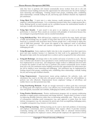 Human Resource Management (MGT501) VU
Copyright © Virtual University of Pakistan 143
tasks they have to perform. Job rotation systematically moves workers from job to job. Job
enrichment means building motivators like opportunities for achievement into the job by making it
more interesting and challenging. Forming natural work groups, combining tasks, establishing
client relationships, vertically loading the job, and having open feedback channels may implement
Job enrichment.
c. Using Merit Pay: A merit raise is a salary increase, usually permanent, that is based on the
employee’s individual performance. It is a continuing increment rather than a single payment like a
bonus. Relying heavily on merit rewards can be a problem because the reinforcement benefits of
merit pay is usually only determined once per year.
d. Using Spot Awards: A spot award is one given to an employee as soon as the laudable
performance is observed. These awards are consistent with principles of motivation because they
are contingent on good performance and are awarded immediately.
e. Using Skill-Based Pay: With skill-based pay, employees are paid for the range, depth, and types
of skills and knowledge they are capable of using rather than for the job they currently hold. Skill-
based pay is consistent with motivation theory because people have a self-concept in which they
seek to fulfill their potential. The system also appeals to the employee’s sense of self-efficacy
because the reward is a formal and concrete recognition that the person can do the more
challenging job well.
f. Using Recognition: Some employees highly value day-to-day recognition from their supervisors,
peers and team members because it is important for their work to be appreciated by others.
Recognition helps satisfy the need people have to achieve and be recognized for their achievement.
g. Using Job Redesign: Job design refers to the number and nature of activities in a job. The key
issue is whether jobs should be more specialized or more enriched and nonroutine. Job design has
been implemented in several ways. Job enlargement assigns workers to additional same-level tasks
to increase the number of tasks they have to perform. Job rotation systematically moves workers
from job to job. Job enrichment means building motivators like opportunities for achievement into
the job by making it more interesting and challenging. Job enrichment may be implemented by
forming natural work groups, combining tasks, establishing client relationships, vertically loading
the job, and having open feedback channels.
h. Using Empowerment: Empowerment means giving employees the authority, tools, and
information they need to do their jobs with greater autonomy, as well as the self-confidence to
perform new jobs effectively. Empowerment boosts employees’ feelings of self-efficacy and
enables them to use their potential more fully.
i. Using Goal-Setting Methods: People are strongly motivated to achieve goals they consciously
set. Setting goals with employees can be a very effective way of motivating them. Goals should be
clear and specific, measurable and verifiable, challenging but realistic, and set with participation.
j. Using Positive Reinforcement: Positive reinforcement programs rely on operant conditioning
principles to supply positive reinforcement and change behavior. Experts claim it is better to focus
on improving desirable behaviors rather than on decreasing undesirable ones. There are a variety
of consequences including social consequences (e.g., peer approval or praise from the boss),
intrinsic consequences (e.g., the enjoyment the person gets from accomplishing challenging tasks),
or tangible consequences (e.g., bonuses or merit raises).
k. Using Lifelong Learning: Lifelong learning can be used to deal with problems of downsizing
and employee commitment, and to counterbalance their negative effects. It provides extensive
continuing training and education, from basic remedial skills to advanced decision-making
techniques, throughout the employees’ careers, which provide employees the opportunity to boost
 