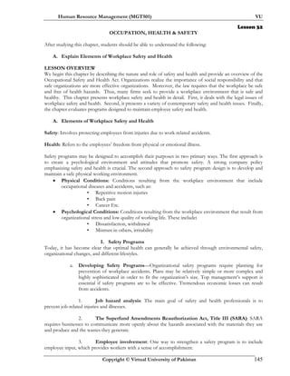 Human Resource Management (MGT501) VU
Copyright © Virtual University of Pakistan 145
Lesson 32
OCCUPATION, HEALTH & SAFETY
After studying this chapter, students should be able to understand the following:
A. Explain Elements of Workplace Safety and Health
LESSON OVERVIEW
We begin this chapter by describing the nature and role of safety and health and provide an overview of the
Occupational Safety and Health Act. Organizations realize the importance of social responsibility and that
safe organizations are more effective organizations. Moreover, the law requires that the workplace be safe
and free of health hazards. Thus, many firms seek to provide a workplace environment that is safe and
healthy. This chapter presents workplace safety and health in detail. First, it deals with the legal issues of
workplace safety and health. Second, it presents a variety of contemporary safety and health issues. Finally,
the chapter evaluates programs designed to maintain employee safety and health.
A. Elements of Workplace Safety and Health
Safety: Involves protecting employees from injuries due to work-related accidents.
Health: Refers to the employees’ freedom from physical or emotional illness.
Safety programs may be designed to accomplish their purposes in two primary ways. The first approach is
to create a psychological environment and attitudes that promote safety. A strong company policy
emphasizing safety and health is crucial. The second approach to safety program design is to develop and
maintain a safe physical working environment.
• Physical Conditions: Conditions resulting from the workplace environment that include
occupational diseases and accidents, such as:
• Repetitive motion injuries
• Back pain
• Cancer Etc.
• Psychological Conditions: Conditions resulting from the workplace environment that result from
organizational stress and low quality of working life. These include:
• Dissatisfaction, withdrawal
• Mistrust in others, irritability
I. Safety Programs
Today, it has become clear that optimal health can generally be achieved through environmental safety,
organizational changes, and different lifestyles.
a. Developing Safety Programs—Organizational safety programs require planning for
prevention of workplace accidents. Plans may be relatively simple or more complex and
highly sophisticated in order to fit the organization’s size. Top management’s support is
essential if safety programs are to be effective. Tremendous economic losses can result
from accidents.
1. Job hazard analysis: The main goal of safety and health professionals is to
prevent job-related injuries and illnesses.
2. The Superfund Amendments Reauthorization Act, Title III (SARA): SARA
requires businesses to communicate more openly about the hazards associated with the materials they use
and produce and the wastes they generate.
3. Employee involvement: One way to strengthen a safety program is to include
employee input, which provides workers with a sense of accomplishment.
 