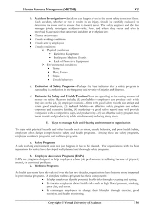 Human Resource Management (MGT501) VU
Copyright © Virtual University of Pakistan 146
b. Accident Investigation—Accidents can happen even in the most safety-conscious firms.
Each accident, whether or not it results in an injury, should be carefully evaluated to
determine its cause and to ensure that it doesn’t recur. The safety engineer and the line
manager jointly investigate accidents—why, how, and where they occur and who is
involved. Main causes that can create accidents at workplace are:
• Chance occurrences
• Unsafe working conditions
• Unsafe acts by employees
• Unsafe conditions
Physical conditions
• Defective Equipment
• Inadequate Machine Guards
• Lack of Protective Equipment
Environmental conditions
• Noise
• Dust, Fumes
• Stress
• Unsafe behaviors
c. Evaluation of Safety Programs—Perhaps the best indicator that a safety program is
succeeding is a reduction in the frequency and severity of injuries and illnesses.
d. Rationale for Safety and Health Trends—Firms are spending an increasing amount of
money on safety. Reasons include; (1) profitability—employees can produce only while
they are on the job, (2) employee relations—firms with good safety records can attract and
retain good employees, (3) reduced liability—an effective safety program can reduce
corporate and executive liability, (4) marketing—a good safety record may well provide
companies with a competitive edge, and productivity—(5) an effective safety program may
boost morale and productivity while simultaneously reducing rising costs.
II. Ways to manage Safe and Healthy environment in organization
To cope with physical hazards and other hazards such as stress, unsafe behavior, and poor health habits,
employers often design comprehensive safety and health programs. Among these are safety programs,
employee assistance programs, and wellness programs.
a. Safety Programs
A safe working environment does not just happen; it has to be created. The organizations with the best
reputations for safety have developed well-planned and thorough safety programs.
b. Employee Assistance Programs (EAPs)
EAPs are programs designed to help employees whose job performance is suffering because of physical,
mental, or emotional problems.
c. Wellness Programs
As health care costs have skyrocketed over the last two decades, organizations have become more interested
in preventative programs. A complete wellness program has three components:
• It helps employees identify potential health risks through screening and testing.
• It educates employees about health risks such as high blood pressure, smoking,
poor diet, and stress.
• It encourages employees to change their lifestyles through exercise, good
nutrition, and health monitoring.
 