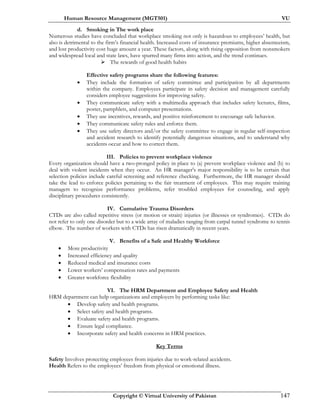 Human Resource Management (MGT501) VU
Copyright © Virtual University of Pakistan 147
d. Smoking in The work place
Numerous studies have concluded that workplace smoking not only is hazardous to employees’ health, but
also is detrimental to the firm’s financial health. Increased costs of insurance premiums, higher absenteeism,
and lost productivity cost huge amount a year. These factors, along with rising opposition from nonsmokers
and widespread local and state laws, have spurred many firms into action, and the trend continues.
The rewards of good health habits
Effective safety programs share the following features:
• They include the formation of safety committee and participation by all departments
within the company. Employees participate in safety decision and management carefully
considers employee suggestions for improving safety.
• They communicate safety with a multimedia approach that includes safety lectures, films,
poster, pamphlets, and computer presentations.
• They use incentives, rewards, and positive reinforcement to encourage safe behavior.
• They communicate safety rules and enforce them.
• They use safety directors and/or the safety committee to engage in regular self-inspection
and accident research to identify potentially dangerous situations, and to understand why
accidents occur and how to correct them.
III. Policies to prevent workplace violence
Every organization should have a two-pronged policy in place to (a) prevent workplace violence and (b) to
deal with violent incidents when they occur. An HR manager's major responsibility is to be certain that
selection policies include careful screening and reference checking. Furthermore, the HR manager should
take the lead to enforce policies pertaining to the fair treatment of employees. This may require training
managers to recognize performance problems, refer troubled employees for counseling, and apply
disciplinary procedures consistently.
IV. Cumulative Trauma Disorders
CTDs are also called repetitive stress (or motion or strain) injuries (or illnesses or syndromes). CTDs do
not refer to only one disorder but to a wide array of maladies ranging from carpal tunnel syndrome to tennis
elbow. The number of workers with CTDs has risen dramatically in recent years.
V. Benefits of a Safe and Healthy Workforce
• More productivity
• Increased efficiency and quality
• Reduced medical and insurance costs
• Lower workers’ compensation rates and payments
• Greater workforce flexibility
VI. The HRM Department and Employee Safety and Health
HRM department can help organizations and employers by performing tasks like:
• Develop safety and health programs.
• Select safety and health programs.
• Evaluate safety and health programs.
• Ensure legal compliance.
• Incorporate safety and health concerns in HRM practices.
Key Terms
Safety Involves protecting employees from injuries due to work-related accidents.
Health Refers to the employees’ freedom from physical or emotional illness.
 