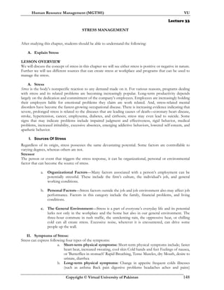 Human Resource Management (MGT501) VU
Copyright © Virtual University of Pakistan 148
Lecture 33
STRESS MANAGEMENT
After studying this chapter, students should be able to understand the following:
A. Explain Stress
LESSON OVERVIEW
We will discuss the concept of stress in this chapter we will see either stress is positive or negative in nature.
Further we will see different sources that can create stress at workplace and programs that can be used to
manage the stress.
A. Stress
Stress is the body’s nonspecific reaction to any demand made on it. For various reasons, programs dealing
with stress and its related problems are becoming increasingly popular. Long-term productivity depends
largely on the dedication and commitment of the company’s employees. Employees are increasingly holding
their employers liable for emotional problems they claim are work related. And, stress-related mental
disorders have become the fastest-growing occupational disease. There is increasing evidence indicating that
severe, prolonged stress is related to the diseases that are leading causes of death—coronary heart disease,
stroke, hypertension, cancer, emphysema, diabetes, and cirrhosis; stress may even lead to suicide. Some
signs that may indicate problems include impaired judgment and effectiveness, rigid behavior, medical
problems, increased irritability, excessive absences, emerging addictive behaviors, lowered self-esteem, and
apathetic behavior.
I. Sources Of Stress
Regardless of its origin, stress possesses the same devastating potential. Some factors are controllable to
varying degrees, whereas others are not.
Stressor
The person or event that triggers the stress response, it can be organizational, personal or environmental
factor that can become the source of stress.
a. Organizational Factors—Many factors associated with a person’s employment can be
potentially stressful. These include the firm’s culture, the individual’s job, and general
working conditions.
b. Personal Factors—Stress factors outside the job and job environment also may affect job
performance. Factors in this category include the family, financial problems, and living
conditions.
c. The General Environment—Stress is a part of everyone’s everyday life and its potential
lurks not only in the workplace and the home but also in our general environment. The
three-hour commute in rush traffic, the unrelenting rain, the oppressive heat, or chilling
cold can all create stress. Excessive noise, wherever it is encountered, can drive some
people up the wall.
II. Symptoms of Stress:
Stress can express following four types of the symptoms:
a. Short-term physical symptoms: Short-term physical symptoms include; faster
heart beat, increased sweating, cool skin Cold hands and feet Feelings of nausea,
or 'Butterflies in stomach' Rapid Breathing, Tense Muscles, dry Mouth, desire to
urinate, diarrhea
b. Long-term physical symptoms: Change in appetite frequent colds illnesses
(such as asthma Back pain digestive problems headaches aches and pains)
 