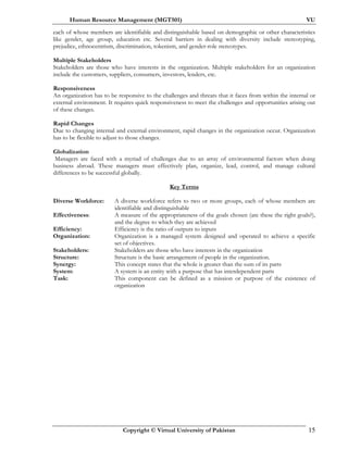 Human Resource Management (MGT501) VU
Copyright © Virtual University of Pakistan 15
each of whose members are identifiable and distinguishable based on demographic or other characteristics
like gender, age group, education etc. Several barriers in dealing with diversity include stereotyping,
prejudice, ethnocentrism, discrimination, tokenism, and gender-role stereotypes.
Multiple Stakeholders
Stakeholders are those who have interests in the organization. Multiple stakeholders for an organization
include the customers, suppliers, consumers, investors, lenders, etc.
Responsiveness
An organization has to be responsive to the challenges and threats that it faces from within the internal or
external environment. It requires quick responsiveness to meet the challenges and opportunities arising out
of these changes.
Rapid Changes
Due to changing internal and external environment, rapid changes in the organization occur. Organization
has to be flexible to adjust to those changes.
Globalization
Managers are faced with a myriad of challenges due to an array of environmental factors when doing
business abroad. These managers must effectively plan, organize, lead, control, and manage cultural
differences to be successful globally.
Key Terms
Diverse Workforce: A diverse workforce refers to two or more groups, each of whose members are
identifiable and distinguishable
Effectiveness: A measure of the appropriateness of the goals chosen (are these the right goals?),
and the degree to which they are achieved
Efficiency: Efficiency is the ratio of outputs to inputs
Organization: Organization is a managed system designed and operated to achieve a specific
set of objectives.
Stakeholders: Stakeholders are those who have interests in the organization
Structure: Structure is the basic arrangement of people in the organization.
Synergy: This concept states that the whole is greater than the sum of its parts
System: A system is an entity with a purpose that has interdependent parts
Task: This component can be defined as a mission or purpose of the existence of
organization
 