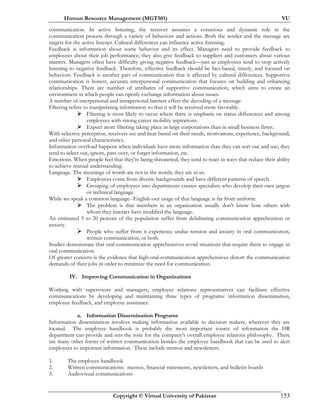 Human Resource Management (MGT501) VU
Copyright © Virtual University of Pakistan 153
communication. In active listening, the receiver assumes a conscious and dynamic role in the
communication process through a variety of behaviors and actions. Both the sender and the message are
targets for the active listener. Cultural differences can influence active listening.
Feedback is information about some behavior and its effect. Managers need to provide feedback to
employees about their job performance; they also give feedback to suppliers and customers about various
matters. Managers often have difficulty giving negative feedback—just as employees tend to stop actively
listening to negative feedback. Therefore, effective feedback should be fact-based, timely, and focused on
behaviors. Feedback is another part of communication that is affected by cultural differences. Supportive
communication is honest, accurate interpersonal communication that focuses on building and enhancing
relationships. There are number of attributes of supportive communication, which aims to create an
environment in which people can openly exchange information about issues.
A number of interpersonal and intrapersonal barriers effect the decoding of a message.
Filtering refers to manipulating information so that it will be received more favorably.
Filtering is most likely to occur where there is emphasis on status differences and among
employees with strong career mobility aspirations.
Expect more filtering taking place in large corporations than in small business firms.
With selective perception, receivers see and hear based on their needs, motivations, experience, background,
and other personal characteristics.
Information overload happens when individuals have more information than they can sort out and use; they
tend to select out, ignore, pass over, or forget information, etc.
Emotions. When people feel that they're being threatened, they tend to react in ways that reduce their ability
to achieve mutual understanding.
Language. The meanings of words are not in the words; they are in us.
Employees come from diverse backgrounds and have different patterns of speech.
Grouping of employees into departments creates specialists who develop their own jargon
or technical language.
While we speak a common language--English-our usage of that language is far from uniform.
The problem is that members in an organization usually don't know how others with
whom they interact have modified the language.
An estimated 5 to 20 percent of the population suffer from debilitating communication apprehension or
anxiety.
People who suffer from it experience undue tension and anxiety in oral communication,
written communication, or both.
Studies demonstrate that oral-communication apprehensives avoid situations that require them to engage in
oral communication.
Of greater concern is the evidence that high-oral-communication apprehensives distort the communication
demands of their jobs in order to minimize the need for communication.
IV. Improving Communication in Organizations
Working with supervisors and managers, employee relations representatives can facilitate effective
communications by developing and maintaining three types of programs: information dissemination,
employee feedback, and employee assistance.
a. Information Dissemination Programs
Information dissemination involves making information available to decision makers, wherever they are
located. The employee handbook is probably the most important source of information the HR
department can provide and sets the tone for the company's overall employee relations philosophy. There
are many other forms of written communication besides the employee handbook that can be used to alert
employees to important information. These include memos and newsletters.
1. The employee handbook
2. Written communications: memos, financial statements, newsletters, and bulletin boards
3. Audiovisual communications
 