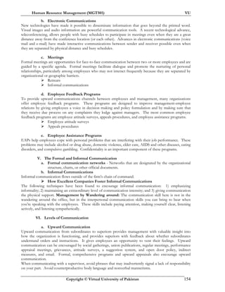 Human Resource Management (MGT501) VU
Copyright © Virtual University of Pakistan 154
b. Electronic Communications
New technologies have made it possible to disseminate information that goes beyond the printed word.
Visual images and audio information are powerful communication tools. A recent technological advance,
teleconferencing, allows people with busy schedules to participate in meetings even when they are a great
distance away from the conference location (or each other). Advances in electronic communications (voice
mail and e-mail) have made interactive communications between sender and receiver possible even when
they are separated by physical distance and busy schedules.
c. Meetings
Formal meetings are opportunities for face-to-face communication between two or more employees and are
guided by a specific agenda. Formal meetings facilitate dialogue and promote the nurturing of personal
relationships, particularly among employees who may not interact frequently because they are separated by
organizational or geographic barriers.
Retreats
Informal communications
d. Employee Feedback Programs
To provide upward communications channels between employees and management, many organizations
offer employee feedback programs. These programs are designed to improve management-employee
relations by giving employees a voice in decision making and policy formulation and by making sure that
they receive due process on any complaints they lodge against managers. The most common employee
feedback programs are employee attitude surveys, appeals procedures, and employee assistance programs.
Employee attitude surveys
Appeals procedures
e. Employee Assistance Programs
EAPs help employees cope with personal problems that are interfering with their job performance. These
problems may include alcohol or drug abuse, domestic violence, elder care, AIDS and other diseases, eating
disorders, and compulsive gambling. Confidentiality is an important component of these programs.
V. The Formal and Informal Communication
a. Formal communication networks - Networks that are designated by the organizational
structure, charts, or other official documents.
b. Informal Communications
Informal communication flows outside of the firm’s chain of command.
How Excellent Companies Foster Informal Communications
The following techniques have been found to encourage informal communication: 1) emphasizing
informality; 2) maintaining an extraordinary level of communication intensity; and 3) giving communication
the physical support. Management by Wandering around: The communication skill here is not in the
wandering around the office, but in the interpersonal communication skills you can bring to bear when
you’re speaking with the employees. These skills include paying attention, making yourself clear, listening
actively, and listening sympathetically.
VI. Levels of Communication
a. Upward Communication
Upward communication from subordinates to superiors provides management with valuable insight into
how the organization is functioning, and provides superiors with feedback about whether subordinates
understand orders and instructions. It gives employees an opportunity to vent their feelings. Upward
communication can be encouraged by social gatherings, union publications, regular meetings, performance
appraisal meetings, grievances, attitude surveys, a suggestion system, and open door policy, indirect
measures, and email. Formal, comprehensive programs and upward appraisals also encourage upward
communication.
When communicating with a supervisor, avoid phrases that may inadvertently signal a lack of responsibility
on your part. Avoid counterproductive body language and nonverbal mannerisms.
 