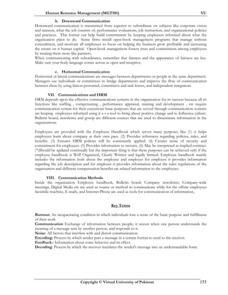Human Resource Management (MGT501) VU
Copyright © Virtual University of Pakistan 155
b. Downward Communication
Downward communication is transmitted from superior to subordinate on subjects like corporate vision
and mission, what the job consists of, performance evaluations, job instruction, and organizational policies
and practices. This format can help build commitment by keeping employees informed about what the
organization plans to do. Some firms install open-book management programs that manage without
concealment, and motivate all employees to focus on helping the business grow profitable and increasing
the return on it human capital. Open-book management fosters trust and commitment among employees
by treating them more like partners.
When communicating with subordinates, remember that fairness and the appearance of fairness are key.
Make sure your body language comes across as open and receptive.
c. Horizontal Communication
Horizontal or lateral communications are messages between departments or people in the same department.
Managers use individuals or committees to bridge departments and improve the flow of communication
between them by using liaison personnel, committees and task forces, and independent integrators.
VII. Communications and HRM
HRM depends upon the effective communications systems in the organization for its success because all its
functions like staffing , compensating , performance appraisal, training and development , etc require
communication system for their executions basic purposes that are served through communication systems
are keeping employees informed using it a s a tool to bring about positive change and to Influence culture.
Bulletin board, newsletter and gossip are different sources that are used to disseminate information in the
organizations.
Employees are provided with the Employee Handbook which serves many purposes like (1) it helps
employees learn about company at their own pace. (2) Provides references regarding policies, rules, and
benefits. (3) Ensures HRM policies will be consistently applied. (4) Creates sense of security and
commitment for employees. (5) Provides information to recruits. (6) May be interpreted as implied contract.
(7)Should be updated continually but the important thing is that these purposes can be achieved only if the
employee handbook is Well Organized, Clearly Written and legally limited. Employee handbook mainly
includes the information both about the employee and employer for employee it provides information
regarding the job description and for employer it provides information about the rules regulations of the
organization and different compensation benefits etc related information to the employees.
VIII. Communication Methods
Inside the organization Employee handbook, Bulletin board, Company newsletter, Company-wide
meetings, Digital Media etc are used as source or method to communicate while for the offsite employees
facsimile machine, E-mails, and Internet Phone are used as tools for communication of information,
Key Terms
Burnout: An incapacitating condition in which individuals lose a sense of the basic purpose and fulfillment
of their work
Communication Exchange of information between people; it occurs when one person understands the
meaning of a message sent by another person, and responds to it.
Noise: All factors that interfere with and distort communication.
Encoding: Process by which sender puts a message in a certain format to send to the receiver.
Feedback:: Information about some behavior and its effect.
Decoding: Process by which the receiver translates the sender's message into an understandable form.
 