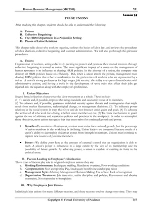 Human Resource Management (MGT501) VU
Copyright © Virtual University of Pakistan 156
Lesson 35
TRADE UNIONS
After studying this chapter, students should be able to understand the following:
A. Unions
B. Collective Bargaining
C. The HRM Department in a Nonunion Setting
D. Phases of Labor Relations
This chapter talks about why workers organize, outlines the basics of labor law, and reviews the procedures
of labor elections, collective bargaining, and contract administration. We will also go through the grievance
procedures.
A. Unions
Organization of workers, acting collectively, seeking to protect and promote their mutual interests through
collective bargaining is termed as union. The most significant impact of a union on the management of
human resources is its influence in shaping HRM policies. In the absence of a union, the company may
develop all HRM policies based on efficiency. But, when a union enters the picture, management must
develop HRM policies that reflect consideration for the preferences of workers who are represented by a
union. A union's strong preferences for high wages, job security, the ability to express dissatisfaction with
administrative actions, and having a voice in the development of work rules that affect their jobs get
injected into the equation along with the employer's preferences.
I. Union Objectives
Several broad objectives characterize the labor movement as a whole. These include:
(1) To secure and, if possible, improve the living standards and economic status of its members.
(2) To enhance and, if possible, guarantee individual security against threats and contingencies that might
result from market fluctuations, technological change, or management decisions. (3) To influence power
relations in the social system in ways that favor and do not threaten union gains and goals. (4) To advance
the welfare of all who work for a living, whether union members or not. (5) To create mechanisms to guard
against the use of arbitrary and capricious policies and practices in the workplace. In order to accomplish
these objectives, most unions recognize that they must strive for continued growth and power.
Growth—To maximize effectiveness, a union must strive for continual growth, but the percentage
of union members in the workforce is declining. Union leaders are concerned because much of a
union’s ability to accomplish objectives comes from strength in numbers. Unions must continue to
explore new sources of potential members.
Power—We define power here as the amount of external control that an organization is able to
exert. A union’s power is influenced to a large extent by the size of its membership and the
possibility of future growth. By achieving power, a union is capable of exerting its force in the
political arena.
II. Factors Leading to Employee Unionization
Three types of factors play role in origin of employee unions they are:
a. Working Environment: Inadequate staffing, Mandatory overtime, Poor working conditions
b. Compensation: Non-competitive Pay, Inadequate benefits inequitable pay raises
c. Management Style: Arbitrary Management Decision Making, Use of fear, Lack of recognition
d. Organization Treatment: Job insecurity, unfair discipline and policies, Harassment and abusive
treatments, Not responsive to complaints
III. Why Employees Join Unions
Individuals join unions for many different reasons, and these reasons tend to change over time. They may
 