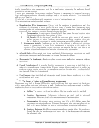 Human Resource Management (MGT501) VU
Copyright © Virtual University of Pakistan 157
involve dissatisfaction with management, need for a social outlet, opportunity for leadership, forced
unionization, and peer pressure.
A union is an organization that represents employees' interests to management on issues such as wages,
hours, and working conditions. Generally, employees seek to join a union when they (1) are dissatisfied
with aspects of their job,
(2) feel a lack of power or influence with management in terms of making changes, and
(3) see unionization as a solution to their problems.
a. Dissatisfaction With Management—Unions look for problems in organizations and then
emphasize the advantages of union membership as a means of solving them. Management must
exercise restraint and use its power to foster management and labor cooperation for the benefit of all
concerned. Some reasons for employee dissatisfaction are described:
1. Compensation: If employees are dissatisfied with their wages, they may look to a union
for assistance in improving their standard of living.
2. Job Security: If the firm doesn’t provide its employees with a sense of job security,
workers may turn to a union. Employees are more concerned than ever about job security
due to a decline in employment in such key industries as automobiles, rubber, and steel.
3. Management Attitude: Employees do not like to be subjected to arbitrary and capricious
actions by management. In some firms, management is insensitive to the needs of its
employees. When this situation occurs, employees may perceive that they have little or no
influence in job-related matters, thus becoming prime targets for unionization.
b. A Social Outlet—Many people have strong social needs. Union-sponsored recreational and social
activities, day care centers, and other services can increase the sense of solidarity.
c. Opportunity For Leadership—Employers often promote union leaders into managerial ranks as
supervisors.
d. Forced Unionization—It is generally illegal for management to require that an individual join a
union prior to employment. However, in the 29 states without right-to-work laws, it is legal for an
employer to agree with the union that a new employee must join the union after a certain period of
time (generally 30 days) or be terminated.
e. Peer Pressure—Many individuals will join a union simply because they are urged to do so by other
members of the work group.
f.
IV. The Impact of Unions on Human Resource Management
Managers are more likely to develop HRM policies based on efficiency. But, when a union is in the picture,
policies must reflect employees' preferences as well. Employees have preferences related to staffing,
employee development, compensation, and employee relations.
a. Staffing: The contract can dictate how jobs are filled and on what basis they are filled.
b. Employee Development: Performance evaluations are rarely used in unionized
organizations. However, there is often a greater amount of worker training.
c. Compensation: On average, union employees earn 10% to 20% higher wages than
comparable non-union employees. Unionized firms avoid using merit pay plans and are
likely to give across-the-board pay raises to employees based on market considerations.
d. Employee Relations: The labor contract gives employees specific rights. The employees,
through the collective bargaining process, have a voice in the development of work rules
that affect their jobs.
 