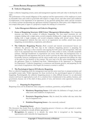 Human Resource Management (MGT501) VU
Copyright © Virtual University of Pakistan 158
B. Collective Bargaining
Under a collective bargaining system, union and management negotiate with each other to develop the work
rules.
The performance of the mutual obligation of the employer and the representative of the employees to meet
at reasonable times and confer in good faith with respect to wages, hours, and other terms and conditions
of employment, or the negotiation of an agreement, or any question arising there under, and the execution
of a written contract incorporating any agreement reached if requested by either party; such obligation does
not compel either party to agree to a proposal or require the making of a concession.
I. Labor Management Relations and Collective Bargaining
Forms of Bargaining Structures AND Union/ Management Relationships—The bargaining
structure can affect the conduct of collective bargaining. The four major structures are one
company dealing with a single union, several companies dealing with a single union, several unions
dealing with a single company, and several companies dealing with several unions. Types of
union/management relations that may exist in an organization are conflict, armed truce, power
bargaining, accommodation, cooperation, and collusion.
The Collective Bargaining Process—Both external and internal environmental factors can
influence the process. The first step in the collective bargaining process is preparing for
negotiations. This step is often extensive and ongoing for both union and management. After the
issues to be negotiated have been determined, the two sides confer to reach a mutually acceptable
contract. Although breakdowns in negotiations can occur, both labor and management have at
their disposal tools and arguments that can be used to convince the other side to accept their views.
Eventually, however, management and the union usually reach an agreement that defines the rules
of the game for the duration of the contract. The next step is for the union membership to ratify
the agreement. There is a feedback loop from “Administration of the Agreement” to “Preparing
for Negotiation.” Collective bargaining is a continuous and dynamic process, and preparing for the
next round of negotiations often begins the moment a contract is ratified.
The Psychological Aspects Of Collective Bargaining
Prior to collective bargaining, both the management team and the union team have to prepare positions and
accomplish certain tasks. Vitally important for those involved are the psychological aspects of collective
bargaining. Psychologically, the collective bargaining process is often difficult because it is an adversarial
situation and must be approached as such. It is a situation that is fundamental to law, politics, business, and
government, because out of the clash of ideas, points of view, and interests come agreement, consensus,
and justice.
a. Preparing For Negotiations
Bargaining issues can be divided into three categories: mandatory, permissive, and prohibited.
Mandatory Bargaining Issues—Fall within the definition of wages, hours, and
other terms and conditions of employment.
Permissive Bargaining Issues—May be raised, but neither side may insist that
they be bargained over.
Prohibited Bargaining Issues—Are statutorily outlawed.
b. Bargaining Issues
The document that results from the collective bargaining process is known as a labor agreement or contract.
Certain topics are included in virtually all labor agreements.
Recognition—Its purpose is to identify the union that is recognized as the bargaining
representative and to describe the bargaining unit.
 