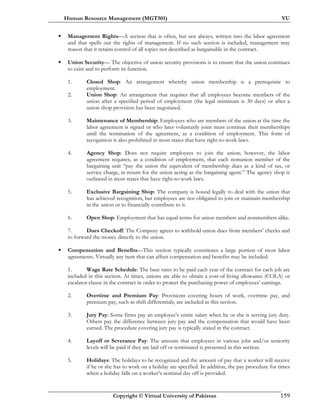 Human Resource Management (MGT501) VU
Copyright © Virtual University of Pakistan 159
Management Rights—A section that is often, but not always, written into the labor agreement
and that spells out the rights of management. If no such section is included, management may
reason that it retains control of all topics not described as bargainable in the contract.
Union Security— The objective of union security provisions is to ensure that the union continues
to exist and to perform its function.
1. Closed Shop: An arrangement whereby union membership is a prerequisite to
employment.
2. Union Shop: An arrangement that requires that all employees become members of the
union after a specified period of employment (the legal minimum is 30 days) or after a
union shop provision has been negotiated.
3. Maintenance of Membership: Employees who are members of the union at the time the
labor agreement is signed or who later voluntarily joins must continue their memberships
until the termination of the agreement, as a condition of employment. This form of
recognition is also prohibited in most states that have right-to-work laws.
4. Agency Shop: Does not require employees to join the union; however, the labor
agreement requires, as a condition of employment, that each nonunion member of the
bargaining unit “pay the union the equivalent of membership dues as a kind of tax, or
service charge, in return for the union acting as the bargaining agent.” The agency shop is
outlawed in most states that have right-to-work laws.
5. Exclusive Bargaining Shop: The company is bound legally to deal with the union that
has achieved recognition, but employees are not obligated to join or maintain membership
in the union or to financially contribute to it.
6. Open Shop: Employment that has equal terms for union members and nonmembers alike.
7. Dues Checkoff: The Company agrees to withhold union dues from members’ checks and
to forward the money directly to the union.
Compensation and Benefits—This section typically constitutes a large portion of most labor
agreements. Virtually any item that can affect compensation and benefits may be included.
1. Wage Rate Schedule: The base rates to be paid each year of the contract for each job are
included in this section. At times, unions are able to obtain a cost-of-living allowance (COLA) or
escalator clause in the contract in order to protect the purchasing power of employees’ earnings.
2. Overtime and Premium Pay: Provisions covering hours of work, overtime pay, and
premium pay, such as shift differentials, are included in this section.
3. Jury Pay: Some firms pay an employee’s entire salary when he or she is serving jury duty.
Others pay the difference between jury pay and the compensation that would have been
earned. The procedure covering jury pay is typically stated in the contract.
4. Layoff or Severance Pay: The amount that employees in various jobs and/or seniority
levels will be paid if they are laid off or terminated is presented in this section.
5. Holidays: The holidays to be recognized and the amount of pay that a worker will receive
if he or she has to work on a holiday are specified. In addition, the pay procedure for times
when a holiday falls on a worker’s nominal day off is provided.
 