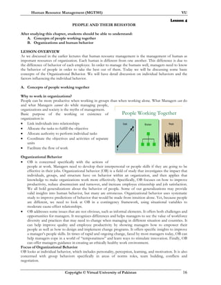 Human Resource Management (MGT501) VU
Copyright © Virtual University of Pakistan 16
Lesson 4
PEOPLE AND THEIR BEHAVIOR
After studying this chapter, students should be able to understand:
A. Concepts of people working together
B. Organizations and human behavior
LESSON OVERVIEW
As we discussed in the earlier lectures that human resource management is the management of human as
important resources of organization. Each human is different from one another. This difference is due to
the difference of behavior of each employee. In order to manage the humans well, managers need to know
the behavior of people in order to take the best out of them. Today we will be discussing some basic
concepts of the Organizational Behavior. We will have detail discussion on individual behaviors and the
factors influencing the individual behavior.
A. Concepts of people working together
Why to work in organizations?
People can be more productive when working in groups than when working alone. What Managers can do
and what Managers cannot do while managing people,
organizations and society is the myths of management.
Basic purpose of the working or existence of
organization is:
• Link individuals into relationships
• Allocate the tasks to fulfill the objective
• Allocate authority to perform individual tasks
• Coordinate the objectives and activities of separate
units
• Facilitate the flow of work
Organizational Behavior
• OB is concerned specifically with the actions of
people at work. Managers need to develop their interpersonal or people skills if they are going to be
effective in their jobs. Organizational behavior (OB) is a field of study that investigates the impact that
individuals, groups, and structure have on behavior within an organization, and then applies that
knowledge to make organizations work more effectively. Specifically, OB focuses on how to improve
productivity, reduce absenteeism and turnover, and increase employee citizenship and job satisfaction.
We all hold generalizations about the behavior of people. Some of our generalizations may provide
valid insights into human behavior, but many are erroneous. Organizational behavior uses systematic
study to improve predictions of behavior that would be made from intuition alone. Yet, because people
are different, we need to look at OB in a contingency framework, using situational variables to
moderate cause-effect relationships.
• OB addresses some issues that are not obvious, such as informal elements. It offers both challenges and
opportunities for managers. It recognizes differences and helps managers to see the value of workforce
diversity and practices that may need to change when managing in different situation and countries. It
can help improve quality and employee productivity by showing managers how to empower their
people as well as how to design and implement change programs. It offers specific insights to improve
a manager’s people skills. In times of rapid and ongoing change, faced by most managers today, OB can
help managers cope in a world of “temporariness” and learn ways to stimulate innovation. Finally, OB
can offer managers guidance in creating an ethically healthy work environment.
Focus of Organizational Behavior
OB looks at individual behavior, which includes personality, perception, learning, and motivation. It is also
concerned with group behaviors specifically in areas of norms roles, team building, conflicts and
negotiation.
People Working Together
 