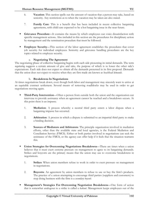 Human Resource Management (MGT501) VU
Copyright © Virtual University of Pakistan 160
6. Vacation: This section spells out the amount of vacation that a person may take, based on
seniority. Any restrictions as to when the vacation may be taken are also stated.
7. Family Care: This is a benefit that has been included in recent collective bargaining
agreements, with child care expected to be a hot bargaining issue in the near future.
Grievance Procedure—It contains the means by which employees can voice dissatisfaction with
specific management actions. Also included in this section are the procedures for disciplinary action
by management and the termination procedure that must be followed.
Employee Security—This section of the labor agreement establishes the procedures that cover
job security for individual employees. Seniority and grievance handling procedures are the key
topics related to employee security.
a. Negotiating The Agreement
The negotiating phase of collective bargaining begins with each side presenting its initial demands. The term
negotiating suggests a certain amount of give and take, the purpose of which is to lower the other side’s
expectations. Each side does not expect to obtain all the demands presented in its first proposal. Demands
that the union does not expect to receive when they are first made are known as beachhead demands.
b. Breakdowns In Negotiations
At times negotiations break down, even though both labor and management may sincerely want to arrive at
an equitable contract settlement. Several means of removing roadblocks may be used in order to get
negotiations moving again.
Third-Party Intervention—Often a person from outside both the union and the organization can
intervene to provide assistance when an agreement cannot be reached and a breakdown occurs. At
this point there is an impasse.
1. Mediation: A process whereby a neutral third party enters a labor dispute when a
bargaining impasse has occurred.
2. Arbitration: A process in which a dispute is submitted to an impartial third party to make
a binding decision.
3. Sources of Mediators and Arbitrators: The principle organization involved in mediation
efforts, other than the available state and local agencies, is the Federal Mediation and
Conciliation Service (FMCS). Either or both parties involved in negotiations can seek the
assistance of the FMCS, or the agency can offer help if it feels that the situation warrants
this.
Union Strategies for Overcoming Negotiations Breakdowns—There are times when a union
believes that it must exert extreme pressure on management to agree to its bargaining demands.
Strikes and boycotts are the primary means that the union may use to overcome breakdowns in
negotiations.
1. Strikes: When union members refuse to work in order to exert pressure on management
in negotiations.
2. Boycotts: An agreement by union members to refuse to use or buy the firm’s products.
The practice of a union attempting to encourage third parties (suppliers and customers) to
stop doing business with the firm is a secondary boycott.
Management’s Strategies For Overcoming Negotiation Breakdowns—One form of action
that is somewhat analogous to a strike is called a lockout. Management keeps employees out of the
 