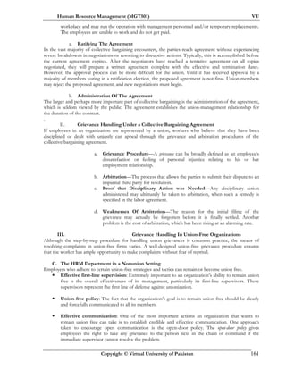 Human Resource Management (MGT501) VU
Copyright © Virtual University of Pakistan 161
workplace and may run the operation with management personnel and/or temporary replacements.
The employees are unable to work and do not get paid.
a. Ratifying The Agreement
In the vast majority of collective bargaining encounters, the parties reach agreement without experiencing
severe breakdowns in negotiations or resorting to disruptive actions. Typically, this is accomplished before
the current agreement expires. After the negotiators have reached a tentative agreement on all topics
negotiated, they will prepare a written agreement complete with the effective and termination dates.
However, the approval process can be more difficult for the union. Until it has received approval by a
majority of members voting in a ratification election, the proposed agreement is not final. Union members
may reject the proposed agreement, and new negotiations must begin.
b. Administration Of The Agreement
The larger and perhaps more important part of collective bargaining is the administration of the agreement,
which is seldom viewed by the public. The agreement establishes the union-management relationship for
the duration of the contract.
.
II. Grievance Handling Under a Collective Bargaining Agreement
If employees in an organization are represented by a union, workers who believe that they have been
disciplined or dealt with unjustly can appeal through the grievance and arbitration procedures of the
collective bargaining agreement.
a. Grievance Procedure—A grievance can be broadly defined as an employee’s
dissatisfaction or feeling of personal injustice relating to his or her
employment relationship.
b. Arbitration—The process that allows the parties to submit their dispute to an
impartial third party for resolution.
c. Proof that Disciplinary Action was Needed—Any disciplinary action
administered may ultimately be taken to arbitration, when such a remedy is
specified in the labor agreement.
d. Weaknesses Of Arbitration—The reason for the initial filing of the
grievance may actually be forgotten before it is finally settled. Another
problem is the cost of arbitration, which has been rising at an alarming rate.
III. Grievance Handling In Union-Free Organizations
Although the step-by-step procedure for handling union grievances is common practice, the means of
resolving complaints in union-free firms varies. A well-designed union-free grievance procedure ensures
that the worker has ample opportunity to make complaints without fear of reprisal.
C. The HRM Department in a Nonunion Setting
Employers who adhere to certain union-free strategies and tactics can remain or become union free.
Effective first-line supervision: Extremely important to an organization’s ability to remain union
free is the overall effectiveness of its management, particularly its first-line supervisors. These
supervisors represent the first line of defense against unionization.
Union-free policy: The fact that the organization’s goal is to remain union free should be clearly
and forcefully communicated to all its members.
Effective communication: One of the most important actions an organization that wants to
remain union free can take is to establish credible and effective communication. One approach
taken to encourage open communication is the open-door policy. The open-door policy gives
employees the right to take any grievance to the person next in the chain of command if the
immediate supervisor cannot resolve the problem.
 