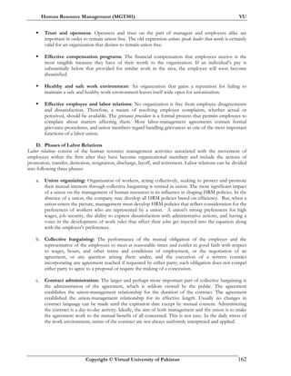 Human Resource Management (MGT501) VU
Copyright © Virtual University of Pakistan 162
Trust and openness: Openness and trust on the part of managers and employees alike are
important in order to remain union free. The old expression actions speak louder than words is certainly
valid for an organization that desires to remain union free.
Effective compensation programs: The financial compensation that employees receive is the
most tangible measure they have of their worth to the organization. If an individual’s pay is
substantially below that provided for similar work in the area, the employee will soon become
dissatisfied.
Healthy and safe work environment: An organization that gains a reputation for failing to
maintain a safe and healthy work environment leaves itself wide open for unionization.
Effective employee and labor relations: No organization is free from employee disagreements
and dissatisfaction. Therefore, a means of resolving employee complaints, whether actual or
perceived, should be available. The grievance procedure is a formal process that permits employees to
complain about matters affecting them. Most labor-management agreements contain formal
grievance procedures, and union members regard handling grievances as one of the most important
functions of a labor union.
D. Phases of Labor Relations
Labor relations consist of the human resource management activities associated with the movement of
employees within the firm after they have become organizational members and include the actions of
promotion, transfer, demotion, resignation, discharge, layoff, and retirement. Labor relations can be divided
into following three phases:
a. Union organizing: Organization of workers, acting collectively, seeking to protect and promote
their mutual interests through collective bargaining is termed as union. The most significant impact
of a union on the management of human resources is its influence in shaping HRM policies. In the
absence of a union, the company may develop all HRM policies based on efficiency. But, when a
union enters the picture, management must develop HRM policies that reflect consideration for the
preferences of workers who are represented by a union. A union's strong preferences for high
wages, job security, the ability to express dissatisfaction with administrative actions, and having a
voice in the development of work rules that affect their jobs get injected into the equation along
with the employer's preferences.
b. Collective bargaining: The performance of the mutual obligation of the employer and the
representative of the employees to meet at reasonable times and confer in good faith with respect
to wages, hours, and other terms and conditions of employment, or the negotiation of an
agreement, or any question arising there under, and the execution of a written contract
incorporating any agreement reached if requested by either party; such obligation does not compel
either party to agree to a proposal or require the making of a concession.
c. Contract administration: The larger and perhaps more important part of collective bargaining is
the administration of the agreement, which is seldom viewed by the public. The agreement
establishes the union-management relationship for the duration of the contract. The agreement
established the union-management relationship for its effective length. Usually no changes in
contract language can be made until the expiration date except by mutual consent. Administering
the contract is a day-to-day activity. Ideally, the aim of both management and the union is to make
the agreement work to the mutual benefit of all concerned. This is not easy. In the daily stress of
the work environment, terms of the contract are not always uniformly interpreted and applied.
 