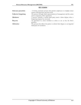Human Resource Management (MGT501) VU
Copyright © Virtual University of Pakistan 163
KEY TERMS
Grievance procedure A formal, systematic process that permits employees to complain about
matters affecting them and their work.
Collective bargaining The process through which representatives of management and the union
meet to negotiate a labor agreement
Mediation A process whereby a neutral third party enters a labor dispute when a
bargaining impasse has occurred.
Boycotts An agreement by union members to refuse to use or buy the firm’s
products.
Arbitration The process that allows the parties to submit their dispute to an impartial
third party for resolution.
 