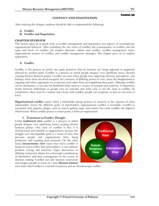 Human Resource Management (MGT501) VU
Copyright © Virtual University of Pakistan 164
Lesson 36
CONFLICT AND NEGOTIATION
After studying this chapter, students should be able to understand the following:
A. Conflict
B. Conflict and Negotiation
CHAPTER OVERVIEW
This lecture takes an in-depth look at conflict management and negotiation, key aspects of contemporary
organizational behavior. After examining the two views of conflict, the consequences of conflict, and the
types and levels of conflict, the chapter discusses culture and conflict, conflict management styles,
organizational sources of conflict, and conflict management strategies. The chapter goes on to explore
negotiation.
A. Conflict
Conflict is the process in which one party perceives that its interests are being opposed or negatively
affected by another party. Conflict is a process in which people disagree over significant issues, thereby
creating friction between parties. Conflict can exist when people have opposing interests, perceptions, and
feelings; when those involved recognize the existence of differing points of view; when the disagreement is
ongoing; and when opponents try to prevent each other from accomplishing their goals. Although conflict
can be destructive, it can also be beneficial when used as a source of renewal and creativity. Competition,
rivalry between individuals or groups over an outcome that both seek, is not the same as conflict. In
competition, there must be a winner and a loser; with conflict, people can cooperate so that no one wins or
loses.
Organizational conflict occurs when a stakeholder group pursues its interests at the expense of other
stakeholders. Given the different goals of stakeholders, organizational conflict is inevitable. Conflict is
associated with negative images, such as unions getting angry and violent, but some conflict can improve
effectiveness. When conflict passes a certain point, it hurts an organization.
I. Transitions in Conflict Thought
Under traditional view conflict is a process in which
people disagree over significant issues, creating friction
between parties. One view of conflict is that it is
dysfunctional and harmful to organizations, because the
struggle over incompatible goals is a waste of time that
prevents people and organizations from being
productive and reaching their potential. On the other
hand, interactionist view states that when conflict is
based on issues rather than personalities, it can enhance
problem solving and creativity. Open discussions of
differing viewpoints allows for a thorough consideration
of alternatives and their consequences in the course of
decision making. Conflict can also increase motivation
and energize people to focus on a task. Human relation
view states that Conflict is a natural occurrence and we should accept conflict
.
Traditional
View
Human
Relations
View
Interactionist
View
 