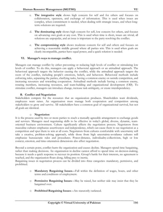 Human Resource Management (MGT501) VU
Copyright © Virtual University of Pakistan 166
c. The integrative style shows high concern for self and for others and focuses on
collaboration, openness, and exchange of information. This is used when issues are
complex, when commitment is needed, when dealing with strategic issues, and when long-
term solutions are required.
d. The dominating style shows high concern for self, low concern for others, and focuses
on advancing own goals at any cost. This is used when time is short, issues are trivial, all
solutions are unpopular, and an issue is important to the party resolving the conflict.
e. The compromising style shows moderate concern for self and others and focuses on
achieving a reasonable middle ground where all parties win. This is used when goals are
clearly incompatible, parties have equal power, and a quick solution is needed.
VI. Manager’s ways to manage conflict.
Managers can manage conflict by either preventing or reducing high levels of conflict or stimulating low
levels of conflict. To do this, managers can apply a behavioral approach or an attitudinal approach. The
behavioral approach targets the behavior causing the conflict, while the attitudinal approach targets the
roots of the conflict, including people's emotions, beliefs, and behaviors. Behavioral methods include
enforcing rules, separating the parties, clarifying tasks, having a common enemy or outside competition, and
increasing resources and rewarding cooperation. Attitudinal methods include having a common enemy,
rotating members, increasing resources, and team-building and organizational development (OD). To
stimulate conflict, managers can introduce change, increase task ambiguity, or create interdependency.
B. Conflict and Negotiation
Stakeholders compete for the resources that an organization produces. Shareholders want dividends,
employees want raises. An organization must manage both cooperation and competition among
stakeholders to grow and survive. All stakeholders have a common goal of organizational survival, but not
all goals are identical.
o Negotiation
It is the process used by two or more parties to reach a mutually agreeable arrangement to exchange goods
and services. Managers need negotiating skills to be effective in today's global, diverse, dynamic, team-
oriented business environment. Culture significantly affects the negotiation process. Negotiators from
masculine cultures emphasize assertiveness and independence, which can cause them to see negotiation as a
competition and spur them to win at all costs. Negotiators from cultures comfortable with uncertainty will
take a creative, problem-solving approach, while those from high uncertainty-avoidance cultures will
emphasize bureaucratic rules and procedures. Power-distance, individuality-collectivism, high or low
context, emotion, and time-orientation dimensions also affect negotiation.
Beyond a certain point, conflict hurts the organization and causes decline. Managers spend time bargaining,
rather than making decisions. An organization in decline cannot afford to spend time on decision-making,
because it needs a quick response to recover its position. Group’s battle for their interests, no agreement is
reached, and the organization floats along, falling prey to inertia.
Bargaining issues in negotiation process can be divided into three categories: mandatory, permissive, and
prohibited.
o Mandatory Bargaining Issues—Fall within the definition of wages, hours, and other
terms and conditions of employment.
o Permissive Bargaining Issues—May be raised, but neither side may insist that they be
bargained over.
o Prohibited Bargaining Issues—Are statutorily outlawed.
 