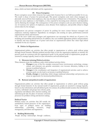 Human Resource Management (MGT501) VU
Copyright © Virtual University of Pakistan 169
abuse, which can harm individuals and the organization.
IV. Power Corruption
Power corruption occurs when someone has a great deal of power but is not held accountable for its use.
The result is abuse of power for personal gain. The power corruption cycle starts when managers are
physically removed from their employees, they may develop an inflated view of themselves. The disparity in
power can cause employees to feel helpless, so they respond by becoming more submissive and dependent
and by flattering the manager. The consequences of the power corruption cycle are poor decision making,
use of coercion, low opinion of employees, more distance from employees, and possibly ethical or illegal
actions taken by the manager.
Organizations can prevent corruption of power by pushing for more contact between managers and
employees; reducing employees' dependence on managers; and creating an open, performance-centered
organizational culture and structure.
One of the most visible ways managers and organizations can encourage the ethical use of power is by
modeling and rewarding ethical behavior. In addition, they can establish appropriate policies and procedures
to identify and stop unethical use of power and create an organizational culture that values high ethical
standards for the use of power.
B. Politics In Organizations
Organizational politics are activities that allow people in organizations to achieve goals without going
through formal channels. Whether political activities help or hurt the organization depends on whether the
person's goals are consistent with the organization's goals. In the rational model of organizations, people are
assumed to manage logically, based on clear information and well-defined goals.
I. Elements initiating Political activities
Three elements create the conditions under which political activities thrive.
a. Changes in any of the five strategic contextual forces (environment, technology, strategy,
culture, and structure) can generate uncertainty over resource allocation, leading to an
increase in political behavior.
b. Changes in the coordination and integration of organizational activities used to achieve
common goals can also lead to an increase in political behavior.
c. Finally, changes in leadership, which change traditional relationships and processes, can
create an opportunity for increased political behavior.
II. Rational and political models of organizations
Organizational politics are activities that allow people in organizations to achieve goals without going
through formal channels. In the rational model of organizations, people are assumed to manage logically,
based on clear information and well-defined goals. In contrast, the political model assumes that information
is scarce, individuals and groups have diverse goals,
negotiation and alliances drive decision making, and
individual goals take the place of rational, systematic
processes for problem solving and decision making.
Political Tactics
Political tactics are activities that fall outside the
standardized, formal processes of the organization.
Four types of political tactics are building
relationships, controlling resources, image
management, and blame and ingratiation.
• Building Relationship
People develop relationships through coalitions,
Employing ImageEmploying Image
Management, Blame,Management, Blame,
and Ingratiationand Ingratiation
Controlling ResourcesControlling Resources
and Decisionand Decision--MakingMaking
ProcessesProcesses
Building Coalitions,Building Coalitions,
Alliances, and NetworksAlliances, and Networks
PoliticalPolitical
TacticsTactics
 
