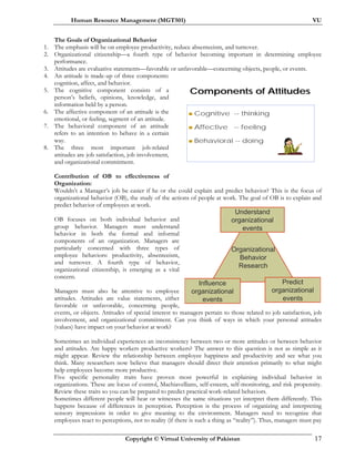 Human Resource Management (MGT501) VU
Copyright © Virtual University of Pakistan 17
Organizational
Behavior
Research
Understand
organizational
events
Predict
organizational
events
Influence
organizational
events
Components of AttitudesComponents of Attitudes
Cognitive -- thinking
Affective -- feeling
Behavioral -- doing
The Goals of Organizational Behavior
1. The emphasis will be on employee productivity, reduce absenteeism, and turnover.
2. Organizational citizenship—a fourth type of behavior becoming important in determining employee
performance.
3. Attitudes are evaluative statements—favorable or unfavorable—concerning objects, people, or events.
4. An attitude is made-up of three components:
cognition, affect, and behavior.
5. The cognitive component consists of a
person’s beliefs, opinions, knowledge, and
information held by a person.
6. The affective component of an attitude is the
emotional, or feeling, segment of an attitude.
7. The behavioral component of an attitude
refers to an intention to behave in a certain
way.
8. The three most important job-related
attitudes are job satisfaction, job involvement,
and organizational commitment.
Contribution of OB to effectiveness of
Organization:
Wouldn’t a Manager’s job be easier if he or she could explain and predict behavior? This is the focus of
organizational behavior (OB), the study of the actions of people at work. The goal of OB is to explain and
predict behavior of employees at work.
OB focuses on both individual behavior and
group behavior. Managers must understand
behavior in both the formal and informal
components of an organization. Managers are
particularly concerned with three types of
employee behaviors: productivity, absenteeism,
and turnover. A fourth type of behavior,
organizational citizenship, is emerging as a vital
concern.
Managers must also be attentive to employee
attitudes. Attitudes are value statements, either
favorable or unfavorable, concerning people,
events, or objects. Attitudes of special interest to managers pertain to those related to job satisfaction, job
involvement, and organizational commitment. Can you think of ways in which your personal attitudes
(values) have impact on your behavior at work?
Sometimes an individual experiences an inconsistency between two or more attitudes or between behavior
and attitudes. Are happy workers productive workers? The answer to this question is not as simple as it
might appear. Review the relationship between employee happiness and productivity and see what you
think. Many researchers now believe that managers should direct their attention primarily to what might
help employees become more productive.
Five specific personality traits have proven most powerful in explaining individual behavior in
organizations. These are locus of control, Machiavellians, self-esteem, self-monitoring, and risk propensity.
Review these traits so you can be prepared to predict practical work-related behaviors.
Sometimes different people will hear or witnesses the same situations yet interpret them differently. This
happens because of differences in perception. Perception is the process of organizing and interpreting
sensory impressions in order to give meaning to the environment. Managers need to recognize that
employees react to perceptions, not to reality (if there is such a thing as “reality”). Thus, managers must pay
 