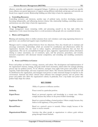 Human Resource Management (MGT501) VU
Copyright © Virtual University of Pakistan 170
alliances, networks, and supportive managerial linkages. Coalitions are relationships formed over specific
issues; alliances are general agreements of support among different individuals and groups; and networks are
broad, loose support systems. Relationship building can either help or harm the organization.
a. Controlling Resources
Controlling resources and decisions, another type of political tactic, involves developing expertise,
becoming indispensable, and influencing decision criteria. Like relationship building, controlling resources
and decisions can either help or harm the organization.
b. Image Management
Image management means remaining visible and presenting oneself in the best light within the
organization. It also means knowing when to avoid association with people who are considered deviants.
c. Blame and Integration
Blaming and attacking others to deflect attention from one's mistakes—and using ingratiating behavior to
gain favor—are unethical and negative types of political actions.
Managers need to manage political behavior from two directions. First, they should seek to maintain and
encourage constructive relationships, which are essential for coordination and effectiveness within the
organization. Second, they also need to reduce negative, self-interested behaviors that can hurt the
organizations. This can be accomplished through an open, supportive organizational culture; information
sharing to reduce uncertainty; use of consistent, open, and fair processes, procedures, and rewards;
increased cooperation with decreased internal competition; and rewarding and modeling constructive
behaviors.
C. Power and Politics in Context
Power and politics are linked to strategy, structure, and culture. The development and implementation of
the organization's mission, strategy, and goals entails much uncertainty, which makes the strategic planning
process ripe for political activity. To be effective, managers must apply both power and politics as they
negotiate, build relationships, and seek cooperation from others. The structure determines how power will
be distributed in the organization, and managers need power to make structural changes in response to the
environment. National and ethnic cultural values influence how managers perceive and use power. But
power and politics also affect the organization's culture; in particular, how a top leader uses power and
politics helps shape the culture.
KEY TERMS
Power Ability of a person to influence another.
Authority Power vested in a particular position.
Expert Power Based on personal expertise and knowledge in a certain area. Others
comply because they believe in the power holder's knowledge.
Legitimate Power Based on a person holding a formal position. Others comply because they
believe in the legitimacy of the power holder.
Reward Power Based on a person's access to rewards. Others comply because of the
desire to receive rewards.
Organizational Politics Activities that allow people in organizations to achieve goals without
going through formal channels.
 