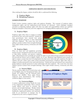 Human Resource Management (MGT501) VU
Copyright © Virtual University of Pakistan 171
Lesson 38
EMPLOYEE RIGHTS AND DISCIPLINE
After studying this chapter, students should be able to understand the following:
A. Employee Rights
B. Disciplining Employees
LESSON OVERVIEW
Today’s lecture examines employee rights and employee discipline. The concepts of employee rights,
management rights, and the employment-at-will doctrine are discussed. Some challenges managers
encounter in balancing employee rights with their own rights and responsibilities (duties) are explored.
Employee discipline is discussed, and some suggestions for managing difficult employees are offered.
A. Employee Rights
Employee rights allow them to engage in conduct
protected by laws and social sanctions. Federal and
state governments have enacted laws giving
employees specific protection in their relationship
with their employer. The courts have also been
willing to protect workers from wrongful discharge.
These rights include statutory, contractual, and other
rights.
B. Employee Rights
There are many laws and regulations governing
human resource management that have been created
to help define, maintain, and preserve employee
rights. Discrimination laws essentially give people the right to work without being evaluated on the basis of
non-job-relevant factors such as religion, origins, sex or race. Minimum wage legislation gives people the
right to expect a certain base level of compensation for their work. Labor laws give employees the right to
organize and join a labor union under certain prescribed circumstances. Employee rights allow them to
engage in conduct protected by laws and social sanctions. Federal and state governments have enacted laws
giving employees specific protection in their relationship with their employer. The courts have also been
willing to protect workers from wrongful discharge. These rights include statutory, contractual, and other
rights.
a) Statutory Rights
The key statutory rights can be found in laws such
in Civil Rights Acts, the Occupational Safety and
Health Act (OSHA), and the National Labor
Relations Act (NLRA). These rights Protect
employees from discrimination, Safe working
conditions, Right to form unions
b) Contractual Rights
A written employment contract details the terms
of the employment relationship. These contracts
usually address such issues as seniority, due
process, and wrongful discharge. Besides written
contracts, there are implied contracts. Employee
handbooks, employment policies, and statements
made by an interviewer or manager may be
interpreted by the courts as implied contracts.
Discrimination lawDiscrimination law
Minimum wageMinimum wage
Labor lawLabor law
Rights to privacyRights to privacy
Employment
at
Will
Categories of Employee Rights
• Protection from
discrimination
• Safe working
conditions
• Right to form
unions
Contractual Rights Other RightsStatutory Rights
• Employment contract
• Union contract
• Implied contracts/
employment policies
• Ethical treatment
• Privacy (limited)
• Free speech
(limited)
 