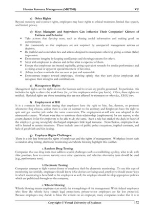 Human Resource Management (MGT501) VU
Copyright © Virtual University of Pakistan 172
c) Other Rights
Beyond statutory and contract rights, employees may have rights to ethical treatment, limited free speech,
and limited privacy.
d) Ways Managers and Supervisors Can Influence Their Companies’ Climate of
Fairness and Behavior
Take actions that develop trust, such as sharing useful information and making good on
commitments.
Act consistently so that employees are not surprised by unexpected management actions or
decision.
Be truthful and avoid white lies and actions designed to manipulate others by giving a certain (false)
impression.
Demonstrate integrity by keeping confidences and showing concern for others.
Meet with employees to discuss and define what is expected of them.
Ensure that employees are treated equitably, giving equivalent rewards for similar performance and
avoiding actual or apparent special treatment of favorites.
Adhere to clear standards that are seen as just and reasonable.
Demonstrate respect toward employees, showing openly that they care about employees and
recognize their strengths and contributions.
e) Management Rights
Management rights are the rights to run the business and to retain any profits generated. In particular, this
includes the right to direct the work force (i.e., to hire employees and set pay levels). Often, these rights are
residual. Residual rights are those remaining that are not affected by contracts or other (i.e., EEO) laws.
f) Employment at Will
It is a common law doctrine stating that employers have the right to hire, fire, demote, or promote
whomever they choose, unless there is a law or contract to the contrary and Employees have the right to
quit and got another job under the same constraints. The employment-at-will rule was adopted in the
nineteenth century. Workers were free to terminate their relationship (employment) for any reason, so the
courts deemed it fair for employers to be able to do the same. Such a rule has stacked the deck in favor of
the employer, giving wrongfully discharged employees little legal recourse. Nevertheless, employment-at-
will is limited in certain situations. These include cases of public policy exceptions, implied contracts, and
lack of good faith and fair dealing.
g) Employee Rights Challenges:
There is a thin line between the rights of employees and the rights of management. Workplace issues such
as random drug testing, electronic monitoring and whistle-blowing highlight this conflict.
a. Random Drug Testing
Companies that use drug tests must address several challenges such as establishing a policy, what to do with
false positives, how to ensure security over urine specimens, and whether alternative tests should be used
(e.g., performance tests).
b.Electronic Testing
Companies attempt to fight various forms of employee theft by electronic monitoring. To use this type of
monitoring successfully, employees should know what devices are being used, employers should create ways
in which monitoring is beneficial to the employees as well, the employer should develop appropriate policies
which are publicized throughout the company.
c. Whistle blowing
Whistle blowing means employees can notify the wrongdoings of the management. While federal employees
who blow the whistle have certain legal protections; private-sector employees are far less protected.
Because employees may decide to blow the whistle on an employer, many companies realize that it is in
 