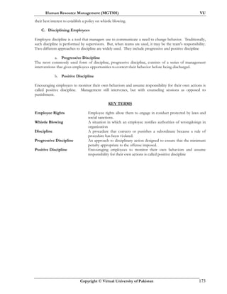 Human Resource Management (MGT501) VU
Copyright © Virtual University of Pakistan 173
their best interest to establish a policy on whistle blowing.
C. Disciplining Employees
Employee discipline is a tool that managers use to communicate a need to change behavior. Traditionally,
such discipline is performed by supervisors. But, when teams are used, it may be the team's responsibility.
Two different approaches to discipline are widely used. They include progressive and positive discipline
a. Progressive Discipline
The most commonly used form of discipline, progressive discipline, consists of a series of management
interventions that gives employees opportunities to correct their behavior before being discharged.
b. Positive Discipline
Encouraging employees to monitor their own behaviors and assume responsibility for their own actions is
called positive discipline. Management still intervenes, but with counseling sessions as opposed to
punishment.
KEY TERMS
Employee Rights Employee rights allow them to engage in conduct protected by laws and
social sanctions.
Whistle Blowing A situation in which an employee notifies authorities of wrongdoings in
organization
Discipline A procedure that corrects or punishes a subordinate because a rule of
procedure has been violated.
Progressive Discipline An approach to disciplinary action designed to ensure that the minimum
penalty appropriate to the offense imposed.
Positive Discipline Encouraging employees to monitor their own behaviors and assume
responsibility for their own actions is called positive discipline
 