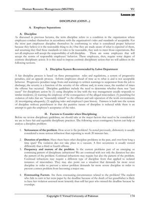 Human Resource Management (MGT501) VU
Copyright © Virtual University of Pakistan 174
Lesson 39
DISCIPLINE (CONT...)
A. Employee Separations
A. Discipline
As discussed in previous lectures, the term discipline refers to a condition in the organization where
employees conduct themselves in accordance with the organization’s rules and standards of acceptable. For
the most part employees discipline themselves by conforming to what is considered proper behavior
because they believe it is the reasonable thing to do. One they are made aware of what is expected of them,
and assuming they find these standards or rules to be reasonable, they seek to meet those expectations. But
not all employees will accept the responsibility of self-discipline. There are some employees that will
accept the norms of responsible employees’ behavior. These employees, then, require some degree of
extrinsic disciplinary action. It is this need to impose extrinsic disciplinary action that we will address in the
following sections.
I. Discipline System Recommended by Labor Department
A fair discipline process is based on three prerequisites: rules and regulations, a system of progressive
penalties, and an appeals process. Inform employees ahead of time as to what is and is not acceptable
behavior. Progressive penalties range from oral warnings to written warnings to suspension from the job to
discharge; the severity is a function of the severity of the offense and, in some cases, the number of times
the offense has occurred. Discipline guidelines include the need to determine whether there was “just
cause” for disciplinary action by (1) using discipline in line with the way management usually responds to
similar incidents; (2) warning the employee of the consequences of the alleged misconduct; (3) punishing for
violation of rules that are “reasonably related” to the efficient and safe operation of the work environment;
(4) investigating adequately; (5) applying rules and employee’s past history. Fairness is built into the system
of discipline without punishment in that the punitive nature of discipline is reduced while there is an
attempt to gain the employee’s acceptance of the rules.
II. Factors to Consider when Disciplining
Before we review disciplinary guidelines, we should take at the major factors that need to be considered if
we are to have fair and equitable disciplinary practices. The following seven contingency factors can help us
analyze a discipline problem:
1. Seriousness of the problem. How sever is the problem? As noted previously, dishonesty is usually
considered a more serious infraction than reporting to work 20 minutes late.
2. Duration of problem. Have there been other discipline problems in the past, and over how long a
time span? The violation dies not take place in a vacuum. A first occurrence is usually viewed
differently than a third or fourth offense.
3. Frequency and mature of the problem. Is the current problems part of an emerging or
continuing pattern of disciplinary infractions? We are continual with not only the duration but also
the pattern of the problem. Continual infractions may require but also the pattern of the problem.
Continual infractions may require a different type of discipline from that applied to isolated
instances of misconduct. They may also point out a situation that demands far more sever
discipline in order to prevent a minor problem demands far more severe discipline in order to
prevent a minor problem from becoming a major one.
4. Extenuating Factors. Are there extenuating circumstances related to the problem? The student
who fails to turn in her term paper by the deadline because of the death of her grandfather is likely
to have her violation assessed more leniently than will her peer who missed the deadline because he
overslept.
 