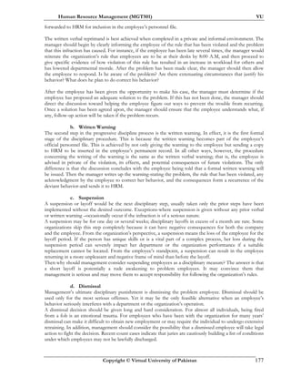Human Resource Management (MGT501) VU
Copyright © Virtual University of Pakistan 177
forwarded to HRM for inclusion in the employee’s personnel file.
The written verbal reprimand is best achieved when completed in a private and informal environment. The
manager should begin by clearly informing the employee of the rule that has been violated and the problem
that this infraction has caused. For instance, if the employee has been late several times, the manager would
reiterate the organization’s rule that employees are to be at their desks by 8:00 A.M, and then proceed to
give specific evidence of how violation of this rule has resulted in an increase in workload for others and
has lowered departmental morale. After the problem has been made clear, the manager should then allow
the employee to respond. Is he aware of the problem? Are there extenuating circumstances that justify his
behavior? What does he plan to do correct his behavior?
After the employee has been given the opportunity to make his case, the manager must determine if the
employee has proposed an adequate solution to the problem. If this has not been done, the manager should
direct the discussion toward helping the employee figure out ways to prevent the trouble from recurring.
Once a solution has been agreed upon, the manager should ensure that the employee understands what, if
any, follow-up action will be taken if the problem recurs.
b. Written Warning
The second step in the progressive discipline process is the written warning. In effect, it is the first formal
stage of the disciplinary procedure. This is because the written warning becomes part of the employee’s
official personnel file. This is achieved by not only giving the warning to the employee but sending a copy
to HRM to be inserted in the employee’s permanent record. In all other ways, however, the procedure
concerning the writing of the warning is the same as the written verbal warning; that is, the employee is
advised in private of the violation, its effects, and potential consequences of future violations. The only
difference is that the discussion concludes with the employee being told that a formal written warning will
be issued. Then the manager writes up the warning-stating the problem, the rule that has been violated, any
acknowledgment by the employee to correct her behavior, and the consequences form a recurrence of the
deviant behavior-and sends it to HRM.
c. Suspension
A suspension or layoff would be the next disciplinary step, usually taken only the prior steps have been
implemented without the desired outcome. Exceptions-where suspension is given without any prior verbal
or written warning –occasionally occur if the infraction is of a serious nature.
A suspension may be for one day or several weeks; disciplinary layoffs in excess of a month are rare. Some
organizations skip this step completely because it can have negative consequences for both the company
and the employee. From the organization’s perspective, a suspension means the loss of the employee for the
layoff period. If the person has unique skills or is a vital part of a complex process, her loss during the
suspension period can severely impact her department or the organization performance if a suitable
replacement cannot be located. From the employee’s standpoint, a suspension can result in the employee
returning in a more unpleasant and negative frame of mind than before the layoff.
Then why should management consider suspending employees as a disciplinary measure? The answer is that
a short layoff is potentially a rude awakening to problem employees. It may convince them that
management is serious and may move them to accept responsibility for following the organization’s rules.
d. Dismissal
Management’s ultimate disciplinary punishment is dismissing the problem employee. Dismissal should be
used only for the most serious offenses. Yet it may be the only feasible alternative when an employee’s
behavior seriously interferes with a department or the organization’s operation.
A dismissal decision should be given long and hard consideration. For almost all individuals, being fired
from a fob is an emotional trauma. For employees who have been with the organization for many years’
dismissal can make it difficult to obtain new employment or may require the individual to undergo extensive
retraining. In addition, management should consider the possibility that a dismissed employee will take legal
action to fight the decision. Recent count cases indicate that juries are cautiously building a list of conditions
under which employees may not be lawfully discharged.
 