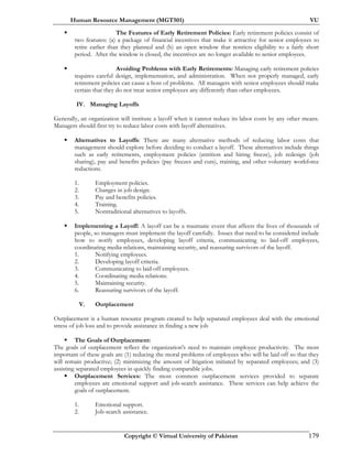 Human Resource Management (MGT501) VU
Copyright © Virtual University of Pakistan 179
The Features of Early Retirement Policies: Early retirement policies consist of
two features: (a) a package of financial incentives that make it attractive for senior employees to
retire earlier than they planned and (b) an open window that restricts eligibility to a fairly short
period. After the window is closed, the incentives are no longer available to senior employees.
Avoiding Problems with Early Retirements: Managing early retirement policies
requires careful design, implementation, and administration. When not properly managed, early
retirement policies can cause a host of problems. All managers with senior employees should make
certain that they do not treat senior employees any differently than other employees.
IV. Managing Layoffs
Generally, an organization will institute a layoff when it cannot reduce its labor costs by any other means.
Managers should first try to reduce labor costs with layoff alternatives.
Alternatives to Layoffs: There are many alternative methods of reducing labor costs that
management should explore before deciding to conduct a layoff. These alternatives include things
such as early retirements, employment policies (attrition and hiring freeze), job redesign (job
sharing), pay and benefits policies (pay freezes and cuts), training, and other voluntary workforce
reductions.
1. Employment policies.
2. Changes in job design.
3. Pay and benefits policies.
4. Training.
5. Nontraditional alternatives to layoffs.
Implementing a Layoff: A layoff can be a traumatic event that affects the lives of thousands of
people, so managers must implement the layoff carefully. Issues that need to be considered include
how to notify employees, developing layoff criteria, communicating to laid-off employees,
coordinating media relations, maintaining security, and reassuring survivors of the layoff.
1. Notifying employees.
2. Developing layoff criteria.
3. Communicating to laid-off employees.
4. Coordinating media relations.
5. Maintaining security.
6. Reassuring survivors of the layoff.
V. Outplacement
Outplacement is a human resource program created to help separated employees deal with the emotional
stress of job loss and to provide assistance in finding a new job
The Goals of Outplacement:
The goals of outplacement reflect the organization's need to maintain employee productivity. The most
important of these goals are (1) reducing the moral problems of employees who will be laid off so that they
will remain productive; (2) minimizing the amount of litigation initiated by separated employees; and (3)
assisting separated employees in quickly finding comparable jobs.
Outplacement Services: The most common outplacement services provided to separate
employees are emotional support and job-search assistance. These services can help achieve the
goals of outplacement.
1. Emotional support.
2. Job-search assistance.
 