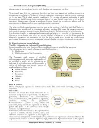Human Resource Management (MGT501) VU
Copyright © Virtual University of Pakistan 18
The Environment
• Organization
• Work group
• Job
• Personal life
The Person
• Skills & abilities
• Personality
• Perceptions
• Attitudes
•Values
• Ethics
Behavior
B =B = ff(P,E(P,E))
close attention to how employees perceive both their jobs and management practices.
We constantly learn from our experiences. Sometimes we learn from rewards and punishments that are a
consequence of our behavior. We learn to behave in order to get something we want or to avoid something
we do not want. This is called operative conditioning. An extension of operant conditioning is social
learning theory. Social learning theory emphasizes that we can learn through observation as well as direct
experience. Managers can influence an employees learning through the rewards they allocate and the
examples they set. Does this advice seem equally applicable to parenting?
The behavior of individuals in groups is not the same as the sum total of all of the individuals’ behavior.
Individuals often act differently in groups than when they are alone. This means that managers must also
understand the elements of group behavior. This chapter describes the basic concepts of group behavior.
It is clear that the ability to understand and predict employee behavior is a powerful tool for managers. To
illustrate, a movie director must often “get into the mindset” of characters in a script. Understanding a
character’s perceptions and motivation can help the director guide actors toward an award-winning
performance. Managers, too, can serve as a guide and coach, helping employees meet organizational goals.
B. Organizations and human behavior
Variables Influencing the Individual Human Behaviors:
In simple word behavior is the function of Person and Environment in which he/she is working.
The following two factors mainly influence the individual behaviors…
1. The Persons
2. The Environment of the Organization
The PersonsNo single measure of individual
differences can provide a complete understanding of
an individual or predict all the behaviors of an
individual. It is therefore more useful to consider a
variety of differences that explain aspects of
employee behavior. These can be
• Skills & Abilities
• Personality
• Perceptions
• Attitudes
• Values
• Ethics
Skills & Abilities:
Mental and physical capacities to perform various tasks. This comes from knowledge, learning, and
experiences.
Personality:
Research has shown five major dimensions to be
consistent components of personality. The Big Five
personality dimensions are conscientiousness,
extroversion/introversion, and openness to experience,
emotional stability, and agreeableness.
Conscientiousness - defined as being reliable and
dependable, being careful and organized, and being a
person who plans - is the dimension most strongly
correlated to job performance.
Extroversion/introversion refers to the degree to which
a person is sociable, talkative, assertive, active, and
ambitious. Openness to experience is the degree to
which someone is imaginative, broad-minded, curious, and seeks new experiences. Emotional stability is the
degree to which someone is anxious, depressed, angry, and insecure. Agreeableness refers to the degree to
Personality
Self-concept
Internal
processes
Values
Attitudes
Emotions
Abilities
Behavior
 