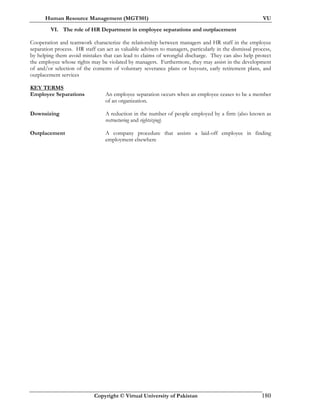 Human Resource Management (MGT501) VU
Copyright © Virtual University of Pakistan 180
VI. The role of HR Department in employee separations and outplacement
Cooperation and teamwork characterize the relationship between managers and HR staff in the employee
separation process. HR staff can act as valuable advisers to managers, particularly in the dismissal process,
by helping them avoid mistakes that can lead to claims of wrongful discharge. They can also help protect
the employee whose rights may be violated by managers. Furthermore, they may assist in the development
of and/or selection of the contents of voluntary severance plans or buyouts, early retirement plans, and
outplacement services
KEY TERMS
Employee Separations An employee separation occurs when an employee ceases to be a member
of an organization.
Downsizing A reduction in the number of people employed by a firm (also known as
restructuring and rightsizing)
Outplacement A company procedure that assists a laid-off employee in finding
employment elsewhere
 