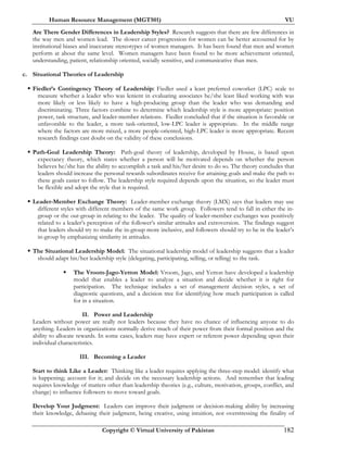 Human Resource Management (MGT501) VU
Copyright © Virtual University of Pakistan 182
Are There Gender Differences in Leadership Styles? Research suggests that there are few differences in
the way men and women lead. The slower career progression for women can be better accounted for by
institutional biases and inaccurate stereotypes of women managers. It has been found that men and women
perform at about the same level. Women managers have been found to be more achievement oriented,
understanding, patient, relationship oriented, socially sensitive, and communicative than men.
c. Situational Theories of Leadership
Fiedler’s Contingency Theory of Leadership: Fiedler used a least preferred coworker (LPC) scale to
measure whether a leader who was lenient in evaluating associates he/she least liked working with was
more likely or less likely to have a high-producing group than the leader who was demanding and
discriminating. Three factors combine to determine which leadership style is more appropriate: position
power, task structure, and leader-member relations. Fiedler concluded that if the situation is favorable or
unfavorable to the leader, a more task-oriented, low-LPC leader is appropriate. In the middle range
where the factors are more mixed, a more people-oriented, high-LPC leader is more appropriate. Recent
research findings cast doubt on the validity of these conclusions.
Path-Goal Leadership Theory: Path-goal theory of leadership, developed by House, is based upon
expectancy theory, which states whether a person will be motivated depends on whether the person
believes he/she has the ability to accomplish a task and his/her desire to do so. The theory concludes that
leaders should increase the personal rewards subordinates receive for attaining goals and make the path to
these goals easier to follow. The leadership style required depends upon the situation, so the leader must
be flexible and adopt the style that is required.
Leader-Member Exchange Theory: Leader-member exchange theory (LMX) says that leaders may use
different styles with different members of the same work group. Followers tend to fall in either the in-
group or the out-group in relating to the leader. The quality of leader-member exchanges was positively
related to a leader’s perception of the follower’s similar attitudes and extroversion. The findings suggest
that leaders should try to make the in-group more inclusive, and followers should try to be in the leader’s
in-group by emphasizing similarity in attitudes.
The Situational Leadership Model: The situational leadership model of leadership suggests that a leader
should adapt his/her leadership style (delegating, participating, selling, or telling) to the task.
The Vroom-Jago-Yetton Model: Vroom, Jago, and Yetton have developed a leadership
model that enables a leader to analyze a situation and decide whether it is right for
participation. The technique includes a set of management decision styles, a set of
diagnostic questions, and a decision tree for identifying how much participation is called
for in a situation.
II. Power and Leadership
Leaders without power are really not leaders because they have no chance of influencing anyone to do
anything. Leaders in organizations normally derive much of their power from their formal position and the
ability to allocate rewards. In some cases, leaders may have expert or referent power depending upon their
individual characteristics.
III. Becoming a Leader
Start to think Like a Leader: Thinking like a leader requires applying the three-step model: identify what
is happening; account for it; and decide on the necessary leadership actions. And remember that leading
requires knowledge of matters other than leadership theories (e.g., culture, motivation, groups, conflict, and
change) to influence followers to move toward goals.
Develop Your Judgment: Leaders can improve their judgment or decision-making ability by increasing
their knowledge, debasing their judgment, being creative, using intuition, not overstressing the finality of
 