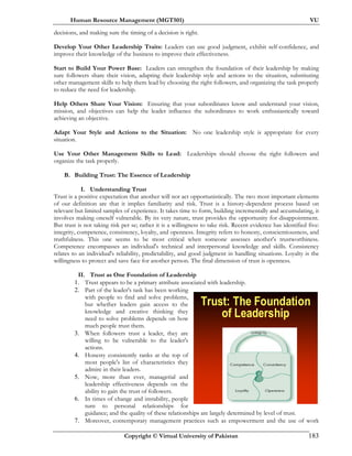 Human Resource Management (MGT501) VU
Copyright © Virtual University of Pakistan 183
decisions, and making sure the timing of a decision is right.
Develop Your Other Leadership Traits: Leaders can use good judgment, exhibit self-confidence, and
improve their knowledge of the business to improve their effectiveness.
Start to Build Your Power Base: Leaders can strengthen the foundation of their leadership by making
sure followers share their vision, adapting their leadership style and actions to the situation, substituting
other management skills to help them lead by choosing the right followers, and organizing the task properly
to reduce the need for leadership.
Help Others Share Your Vision: Ensuring that your subordinates know and understand your vision,
mission, and objectives can help the leader influence the subordinates to work enthusiastically toward
achieving an objective.
Adapt Your Style and Actions to the Situation: No one leadership style is appropriate for every
situation.
Use Your Other Management Skills to Lead: Leaderships should choose the right followers and
organize the task properly.
B. Building Trust: The Essence of Leadership
I. Understanding Trust
Trust is a positive expectation that another will not act opportunistically. The two most important elements
of our definition are that it implies familiarity and risk. Trust is a history-dependent process based on
relevant but limited samples of experience. It takes time to form, building incrementally and accumulating, it
involves making oneself vulnerable. By its very nature, trust provides the opportunity for disappointment.
But trust is not taking risk per se; rather it is a willingness to take risk. Recent evidence has identified five:
integrity, competence, consistency, loyalty, and openness. Integrity refers to honesty, conscientiousness, and
truthfulness. This one seems to be most critical when someone assesses another's trustworthiness.
Competence encompasses an individual's technical and interpersonal knowledge and skills. Consistency
relates to an individual's reliability, predictability, and good judgment in handling situations. Loyalty is the
willingness to protect and save face for another person. The final dimension of trust is openness.
II. Trust as One Foundation of Leadership
1. Trust appears to be a primary attribute associated with leadership.
2. Part of the leader's task has been working
with people to find and solve problems,
but whether leaders gain access to the
knowledge and creative thinking they
need to solve problems depends on how
much people trust them.
3. When followers trust a leader, they are
willing to be vulnerable to the leader's
actions.
4. Honesty consistently ranks at the top of
most people's list of characteristics they
admire in their leaders.
5. Now, more than ever, managerial and
leadership effectiveness depends on the
ability to gain the trust of followers.
6. In times of change and instability, people
turn to personal relationships for
guidance; and the quality of these relationships are largely determined by level of trust.
7. Moreover, contemporary management practices such as empowerment and the use of work
Trust: The Foundation
of Leadership
 