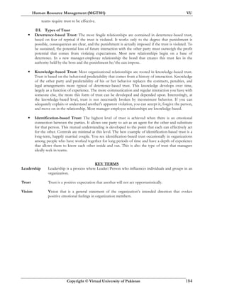 Human Resource Management (MGT501) VU
Copyright © Virtual University of Pakistan 184
teams require trust to be effective.
III. Types of Trust
Deterrence-based Trust: The most fragile relationships are contained in deterrence-based trust,
based on fear of reprisal if the trust is violated. It works only to the degree that punishment is
possible, consequences are clear, and the punishment is actually imposed if the trust is violated. To
be sustained, the potential loss of future interaction with the other party must outweigh the profit
potential that comes from violating expectations. Most new relationships begin on a base of
deterrence. In a new manager-employee relationship the bond that creates this trust lies in the
authority held by the boss and the punishment he/she can impose.
Knowledge-based Trust: Most organizational relationships are rooted in knowledge-based trust.
Trust is based on the behavioral predictability that comes from a history of interaction. Knowledge
of the other party and predictability of his or her behavior replaces the contracts, penalties, and
legal arrangements more typical of deterrence-based trust. This knowledge develops over time,
largely as a function of experience. The more communication and regular interaction you have with
someone else, the more this form of trust can be developed and depended upon. Interestingly, at
the knowledge-based level, trust is not necessarily broken by inconsistent behavior. If you can
adequately explain or understand another's apparent violation, you can accept it, forgive the person,
and move on in the relationship. Most manager-employee relationships are knowledge-based.
Identification-based Trust: The highest level of trust is achieved when there is an emotional
connection between the parties. It allows one party to act as an agent for the other and substitute
for that person. This mutual understanding is developed to the point that each can effectively act
for the other. Controls are minimal at this level. The best example of identification-based trust is a
long-term, happily married couple. You see identification-based trust occasionally in organizations
among people who have worked together for long periods of time and have a depth of experience
that allows them to know each other inside and out. This is also the type of trust that managers
ideally seek in teams.
KEY TERMS
Leadership Leadership is a process where Leader/Person who influences individuals and groups in an
organization.
Trust Trust is a positive expectation that another will not act opportunistically.
Vision Vision that is a general statement of the organization’s intended direction that evokes
positive emotional feelings in organization members.
 
