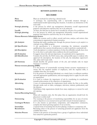 Human Resource Management (MGT501) VU
Copyright © Virtual University of Pakistan 185
Lesson 41
REVISION (LESSON 12-21)
KEY TERMS
Plans Plans are methods for achieving a desired result.
Simulation A technique for experimenting with a real-world situation through a
mathematical model representing that situation. A model is an abstraction of the
real world.
Strategic planning is the process by which top management determines overall organizational
purposes and objectives and how they are to be achieved.
Layoffs At times, the firm has no choice but to actually lay off part of its workforce.
Strategic planning: It is the process by which top management determines overall organizational
purposes and objectives and how they are to be achieved.
Human Resource Information System
HRISs are systems used to collect, record, and store, analyze, and retrieve data
concerning an organization's human resources.
Job Analysis: Studying and under-standing jobs through the process known as job analysis is a
vital part of any HRM program
Job Specification A job specification is a document containing the minimum acceptable
qualifications that a person should possess in order to perform a particular job
Job Description A job description is a written statement of what the jobholder actually does, how
he or she does it, and under what conditions the job is performed.
Job Evaluation It suggests about the relevant importance of a particular job in organization.
Job Identification Contains the job title, the FLSA status, date, and possible space to indicate who
approved the description, the location of the job, the immediate supervisor’s
title, salary and/or pay scale.
Job Summary should describe the general nature of the job, and includes only its major
functions or activities.
Human resource planning (HRP):
It is the process of systematically reviewing human resource requirements to
ensure that the required number of employees, with the required skills, is
available when they are needed.
Recruitment: It is the process of attracting individuals on a timely basis, in sufficient numbers
and with appropriate qualifications, and encouraging them to apply for jobs with
an organization.
Job Evaluation It is used to evaluate the importance of job by considering its contribution
towards achievements of the objectives of organization.
Advertising A way of communicating the employment needs within the firm to the public
through media such as radio, newspaper, television, industry publications, and
the Internet.
Yield Ratios: Yield Ratios help organizations decide how many employees to recruit for each
job opening.
Internal Recruiting Sources:
When job vacancies exist, the first place that an organization should look for
placement is within itself
Outsourcing Out sourcing is the process of transferring responsibility for an area of service
and its objectives to an external service provider instead of internal employee.
Contingent Workers It is also known as part-timers, temporaries, and independent contractors,
comprise the fastest-growing segment of our economy.
Internships A special form of recruiting that involves placing a student in a temporary job.
Recruitment: Recruiting refers to the process of attracting potential job applicants from the
available labor force.
Selection Process Selection is the process of choosing from a group of applicants those individuals
best suited for a particular position.
 