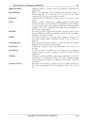Human Resource Management (MGT501) VU
Copyright © Virtual University of Pakistan 186
Application Blank Application blank is a formal record of an individual’s application for
employment.
Standardization: Refers to the uniformity of the procedures and conditions related to
administering tests. It is necessary for all to take the test under
conditions that are as close to identical as possible.
Objectivity: Achieved when all individuals scoring a given test obtain the same
results.
Norms: Provide a frame of reference for comparing applicants’ performance
with that of others. A norm reflects the distribution of scores obtained
by many people similar to the applicant being tested. The prospective
employee’s test score is compared to the norm, and the significance of
the test score is determined.
Reliability: The extent to which a selection test provides consistent results. If a test
has low reliability, its validity as a predictor will also be low. To validate
reliability, a test must be verified.
Validity: The extent to which a test measures what it purports to measure. If a
test cannot indicate ability to perform the job, it has no value as a
predictor.
Snap Judgments: This is where the interviewer jumps to a conclusion about the candidate
during the first few minutes of the interview.
Socialization: Teaching the corporate culture and philosophies about how to do
business
Socialization: In order to reduce the anxiety that new employees may experience,
attempts should be made to integrate the person into the informal
organization.
Training: Training is a process whereby people acquire capabilities to aid in the
achievement of organizational goals. It involves planned learning
activities designed to improve an employee’s performance at her/his
current job.
Corporate Culture: The firm’s culture reflects, in effect, how we do things around here.
This relates to everything from the way employees dress to the way they
talk.
 