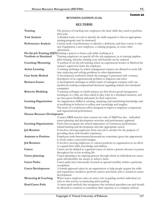 Human Resource Management (MGT501) VU
Copyright © Virtual University of Pakistan 187
Lesson 42
REVISION (LESSON 22-26)
KEY TERMS
Training The process of teaching new employees the basic skills they need to perform
their jobs.
Task Analysis A detailed study of a job to identify the skills required so that an appropriate
training program may be instituted.
Performance Analysis Careful study of performance to identify a deficiency and then correct it with
new Equipment, a new employee, a training program, or some other
adjustment.
On-the-job Training (OJT)Training a person to learn a job while working at it.
Vestibule or Simulated Training employees on special off-the-job equipment, as in training airplane
pilot training, whereby training costs and hazards can be reduced.
Coaching/Mentoring A method of on-the-job training where an experienced worker or Method the
trainee’s supervisor trains the employee.
Action Learning A training technique by which management trainees are allowed to work full-
time analyzing and solving problems in other departments.
Case Study Method A development method in which the manager is presented with a written
description of an organizational problem to diagnose and solve.
Business Games A development technique in which teams of managers compete with one
another by making computerized decisions regarding realistic but simulated
companies.
Behavior Modeling A training technique in which trainees are first shown good management
techniques in a film, are then asked to play roles in a simulated situation, and
are then given feedback and praise by their supervisor.
Learning Organization An organization skilled at creating, acquiring, and transferring knowledge and
at modifying its behavior to reflect new knowledge and insights.
Training The heart of a continuous effort designed to improve employee competency
and organizational performance.
Human Resource Development:
A major HRM function that consists not only of T&D but also individual
career planning and development activities and performance appraisal.
Learning Organizations Firms that recognize the critical importance of continuous performance-
related training and development and take appropriate action.
Job Rotation It involves moving employees from one job to another for the purpose of
providing them with broader experience.
Assistant to Position: Employees with demonstrated potential are sometimes given the opportunity
to work under a successful manger.
Job Rotation: It involves moving employees to various positions in organization in an effort
to expand their skills, knowledge and abilities.
Career: Career can be defined as a general course of action a person chooses to pursue
throughout his or her working life
Career planning: Career planning is an ongoing process through which an individual sets career
goals and identifies the means to achieve them.
Career Paths: Career paths have historically focused on upward mobility within a particular
occupation.
Career Development: A formal approach taken by an organization to help people acquire the skills
and experiences needed to perform current and future jobs is termed as career
development.
Mentoring & Coaching: When senior employee takes an active role in guiding another individual, we
refer to this activity as mentoring and coaching
Dual-Career Path: A career-path method, that recognizes that technical specialists can and should
be allowed to continue to contribute their expertise to a company without
 