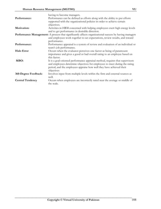 Human Resource Management (MGT501) VU
Copyright © Virtual University of Pakistan 188
having to become managers.
Performance: Performance can be defined as efforts along with the ability to put efforts
supported with the organizational policies in order to achieve certain
objectives.
Motivation: Activities in HRM concerned with helping employees exert high energy levels
and to get performance in desirable direction.
Performance Management: A process that significantly affects organizational success by having managers
and employees work together to set expectations, review results, and reward
performance.
Performance: Performance appraisal is a system of review and evaluation of an individual or
team’s job performance.
Halo Error Occurs when the evaluator perceives one factor as being of paramount
importance and gives a good or bad overall rating to an employee based on
this factor.
MBO: It is a goal-oriented performance appraisal method, requires that supervisors
and employees determine objectives for employees to meet during the rating
period, and the employees appraise how well they have achieved their
objectives
360-Degree Feedback: Involves input from multiple levels within the firm and external sources as
well.
Central Tendency Occurs when employees are incorrectly rated near the average or middle of
the scale.
 